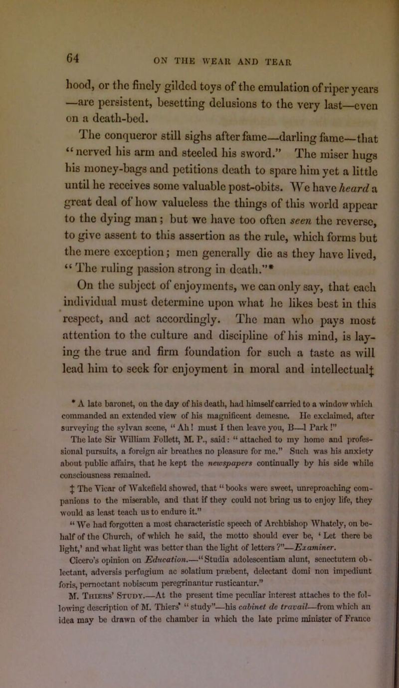 hood, or the finely gilded toys of the emulation of riper years —are persistent, besetting delusions to the very last—even on a death-bed. The eonqueror still sighs after fame—darling fame—that “ nerved his arm and steeled his sword.” The miser hu'rs O his money-bags and petitions death to spare him yet a little until he reeeives some valuable post-obits. We have heard a great deal of how valueless the things of this world appear to the dying man; but we have too often seen the reverse, to give assent to this assertion as the rule, which forms but the mere exception; men generally die as they have lived, “ The ruling passion strong in death.”* On the subject of enjoyments, we can only say, that each individual must determine upon what he likes best in this respect, and act accortlingly. The man Avho pays most attention to the cultm’e and discipline of his mind, is lay- ing the true and firm foundation for such a taste as will lead him to seek for enjoyment in moral and intellectual^ • A lato baronet, on the day of his deatli, had himself carried to a window which commanded an extended view of his magnificent demesne. He exclaimed, after surveying the sylvan scene, “ Ah! must I then leave you, B—^1 Park!” The late Sir William Follett, M. P., said: “ attached to my homo and profes- sional pursuits, a foreign air breathes no pleasure for me.” Such was his anxiety about public affairs, that he kept the newspapers continually by his side while consciousness reraaine<l. J The Vicar of Wakefield showed, that “ books were sweet, unreproaching com- panions to the miserable, and that if they could not bring us to enjoy life, they would as least teach us to endure it. “ We had forgotten a most characteristic speech of Archbishop Whatcly, on be- half of the Church, of which he said, the motto should ever be, ‘ Let there be light,’ and what light was better than the light of letters ?”—Examiner. Cicero’s oi>inion on Education.—“Studia adolescentiam alunt, senectutem ob- lectant, adversis pcrfiigium ac solatium prajbent, delcctant domi non impediunt foris, pemoctant nobiscum peregrinantur rusticantur.” hf. Thiers’ Study At the present time peculiar interest attaches to the fol- lowing description of M. Thiers’ “study”—his cabinet de travail—from which an idea may be drawn of the chamber in which the late prime minister of France