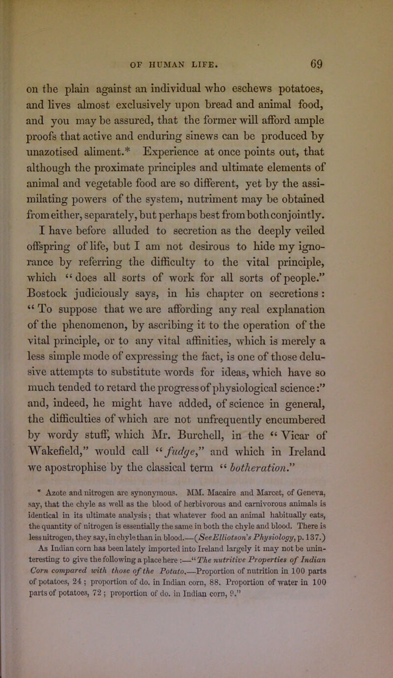 on the plain against an individual who eschews potatoes, and lives almost exclusively upon bread and animal food, and you may be assured, that the former will afford ample proofs that active and enduring sinews can be produced by unazotised aliment.* Experience at once points out, that although the proximate principles and ultimate elements of animal and vegetable food are so different, yet by the assi- milating powers of the system, nutriment may be obtained from either, separately, but perhaps best from both conjointly. I have before alluded to secretion as the deeply veiled offspring of life, but I am not desirous to hide my igno- rance by referring the difficulty to the vital principle, which “ does all sorts of work for all sorts of people.” Bostock judiciously says, in his chapter on secretions : “ To suppose that we are affording any real explanation of the phenomenon, by ascribing it to the operation of the vital principle, or to any vital affinities, which is merely a less simple mode of expressing the fact, is one of those delu- sive attempts to substitute words for ideas, which have so much tended to retard the progress of physiological science and, indeed, he might have added, of science in general, the difficulties of which are not unfrequently encumbered by wordy stuff, wliicli Mr. Burchell, in the “ Vicar of Wakefield,” would call fudge” and which in Ireland we apostrophise by the classical tenn “ botheration.” * Azote and nitrogen are synonymous. MM. Macaire and Marcet, of Geneva, say, that the chyle as well as the blood of herbivorous and carnivorous animals is identical in its ultimate analysis; that whatever food an animal habitually eats, the quantity of nitrogen is essentially the same in both the chyle and blood. There is less nitrogen, they say, in chyle than in blood.—(^SeeElliotson's Physiology, p. 137.) As Indian corn has been lately imported into Ireland largely it may not be unin- teresting to give the following a place here :—“ The nutritive Properties of Indian Corn compared unth those of the Potato.—Proportion of nutrition in 100 parts of potatoes, 24; proportion of do. in Indian corn, 88. Proportion of water in 100 parts of potatoes, 72 ; proportion of do. in Indian corn, P.”