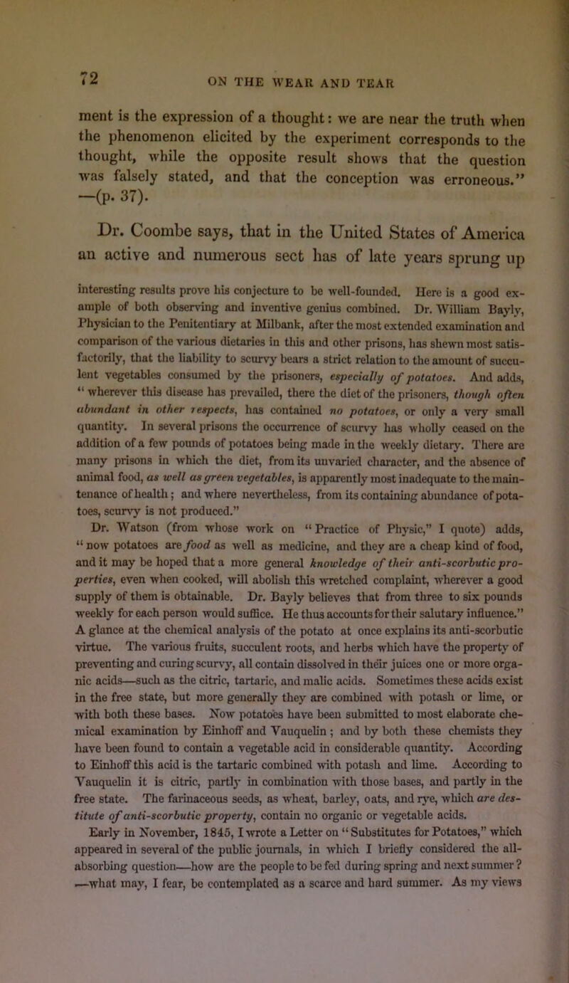 ment is the expression of a thought: we are near the truth when the phenomenon elicited by the experiment corresponds to tlie thought, while the opposite result shows that the question was falsely stated, and that the conception was erroneous.” -(p. 37). Dr. Coombe says, that in the United States of America an active and numerous sect has of late years sprung up interesting results prove his conjecture to be well-founded. Here is a good ex- ample of both obsendng and inventive genius combined. Dr. William Bayly, rhysician to the Penitentiary at Milbank, after the most extended examination and comparison of the various dietaries in this and other prisons, has shewn most satis- factorily, that the liability to scurvy bears a strict relation to the amount of succu- lent vegetables consumed by the prisoners, especially of potatoes. And adds, “ wherever this disease has prevailed, there the diet of the prisoners, though often abundant in other respects, has contained no potatoes, or only a very small quantity. In several prisons the occurrence of sciuvy has wholly ceased on the addition of a few pounds of potatoes being made in the weekly dietary. There are many prisons in which the diet, from its unvaried character, and the absence of animal food, as well as green vegetables, is apparently most Inadequate to the main- tenance ofhealtli; and where nevertheless, from its containing abundance of pota- toes, senrs’y is not produced.” Dr. Watson (from whose work on “ Practice of Physic,” I quote) adds, “ now potatoes are/ood as well as medicine, and they are a cheap kind of food, audit may be hoped that a more general knowledge of their antiscorbutic pro- perties, even when cooked, will abolish this wretched complaint, wherever a good supply of them is obtainable. Dr. Bayly believes that from three to six pounds weekly for each person would suffice. He thus accounts for their salutary influence.” A glance at the chemical analysis of the potato at once explains its anti-scorbutic virtue. The various fruits, succulent roots, and herbs which have the property of preventing and curing scurvy, all contain dissolved in their juices one or more orga- nic acids—such as the citric, tartaric, and malic acids. Sometimes these acids exist in the free state, but more generally they are combined with potash or lime, or with both these bases. Now potatoes have been submitted to most elaborate che- mical examination by EinhofF and Vauquelin ; and by both these chemists tliey have been found to contain a vegetable acid in considerable quantity. According to Einhofif this acid is the tartaric combined with potash and lime. According to Vauquelin it is citric, partly in combination with those bases, and partly in the free state. The farinaceous seeds, as wheat, barley, oats, and r}'e, which are des- titute of antiscorbutic property, contain no organic or vegetable acids. Early in November, 1845,1 •wrote a Letter on “ Substitutes for Potatoes,” which appeared in several of the public journals, in which I briefly considered the all- absorbing question—how are the people to be fe<l during spring and next summer ? i—what may, I fear, be contemplated as a scarce and hard summer. As my ■views