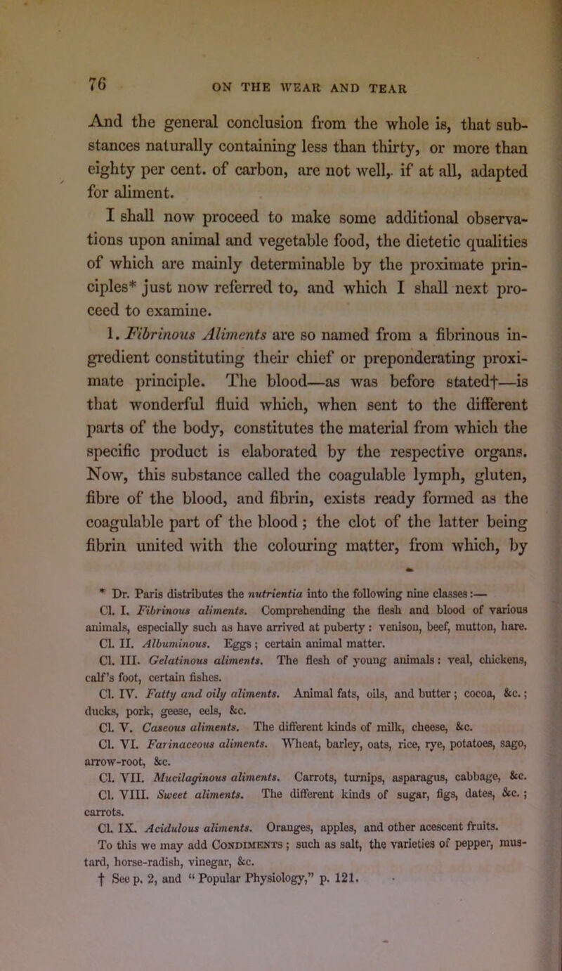 And the general conclusion from the whole is, that sub- stances naturally containing less than thirty, or more than eighty per cent, of carbon, are not Avell,. if at all, adapted for aliment. I shall now proceed to make some additional observa- tions upon animal and vegetable food, the dietetic qualities of which are mainly determinable by the proximate prin- ciples* just now referred to, and which I shall next pro- ceed to examine. 1. Fibrinous Aliments are so named from a fibrinous in- gredient constituting their chief or preponderating proxi- mate principle. The blood—as was before statedf—is that wonderful fluid which, when sent to the different parts of the body, constitutes the material from which the specific product is elaborated by the respective organs. Now, this substance called the coagulable lymph, gluten, fibre of the blood, and fibrin, exists ready formed as the coagulable part of the blood; the clot of the latter being fibrin united with the colouring matter, from which, by * Dr. Paris distributes the nutrientia into the following nine classes:— Cl. I. Fibrinous aliments. Comprehending the flesh and blood of various animals, especially such as have arrived at puberty : venison, beef, mutton, hare. Cl. II. Albuminous. Eggs; certain animal matter. Cl. III. Gelatinous aliments. The flesh of young animals: veal, chickens, calf’s foot, certain fishes. Cl. IV. Fatty and oily aliments. Animal fats, oils, and butter; cocoa, &c.; ducks, pork, geese, eels, &c. Cl. V. Caseous aliments. The difterent kinds of milk, cheese, &c. Cl. VI. Farinaceous aliments. WTieat, barley, oats, rice, rye, potatoes, sago, arrow-root, 8cc. Cl. VII. Mucilayinous aliments. Carrots, turnips, asparagus, cabbage, &c. Cl. VIII. Sweet aliments. The difierent kinds of sugar, figs, dates, &c.; carrots. Ch IX. Acidulous aliments. Oranges, apples, and other acescent fruits. To tliis we may add Condiments ; such as salt, the varieties of pepper, mus- tard, horse-radish, vinegar, &c. f Seep. 2, and “Popular Physiology,” p. 121.