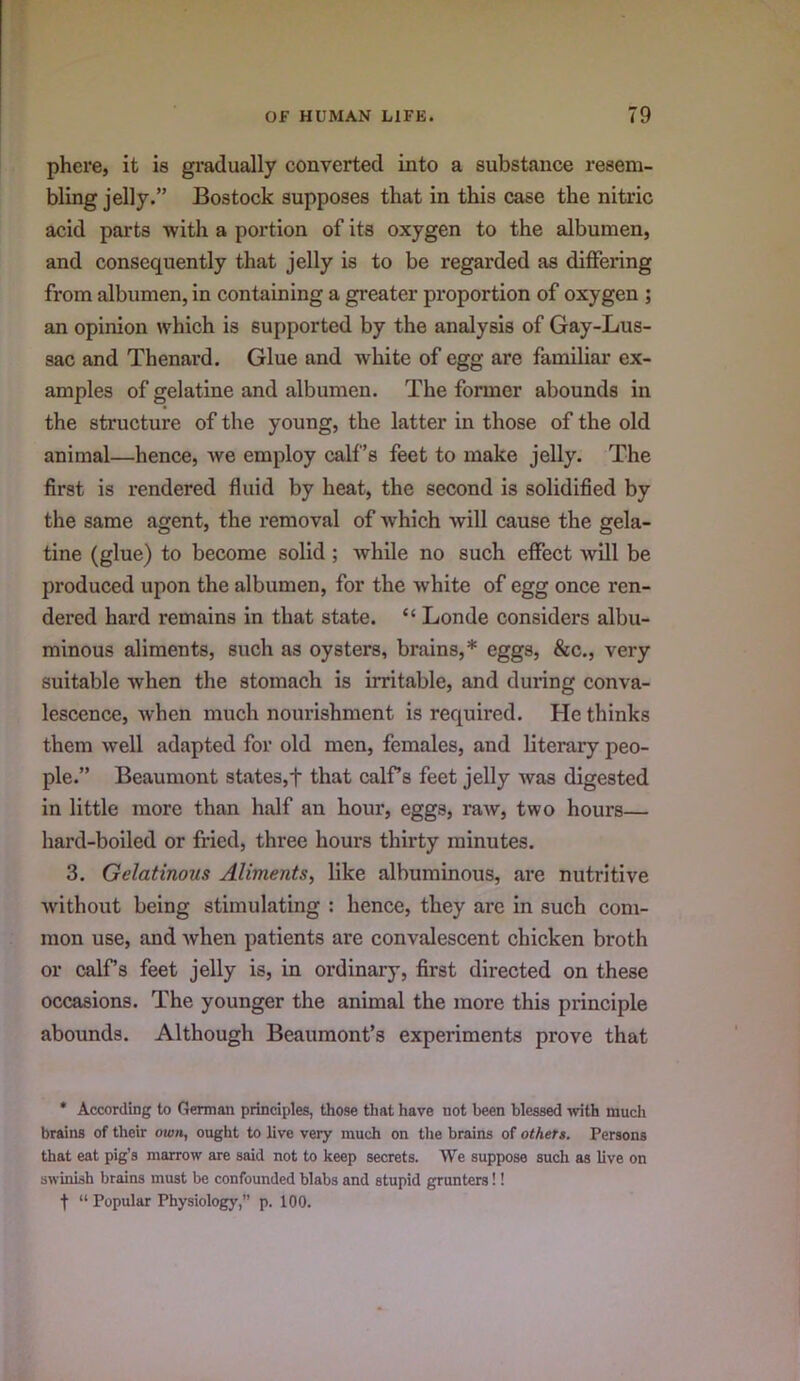phere, it is gradually converted into a substance resem- bling jelly.” Bostock supposes that in this case the nitric acid parts with a portion of its oxygen to the albumen, and consequently that jelly is to be regarded as differing from albumen, in containing a greater proportion of oxygen ; an opinion which is supported by the analysis of Gay-Lus- sac and Thenard. Glue and white of egg are familiar ex- amples of gelatine and albumen. The former abounds in the structure of the young, the latter in those of the old animal—hence, we employ calf’s feet to make jelly. The first is rendered fluid by heat, the second is solidified by the same agent, the removal of which will cause the gela- tine (glue) to become solid; while no such effect will be produced upon the albumen, for the white of egg once ren- dered hard remains in that state. “ Londe considers albu- minous aliments, such as oysters, brains,* eggs, &c., very suitable when the stomach is irritable, and during conva- lescence, when much nourishment is required. He thinks them well adapted for old men, females, and literary peo- ple.” Beaumont states,f that calf’s feet jelly was digested in little more than half an hour, eggs, raw, two hours— hard-boiled or fried, three hours thirty minutes. 3. Gelatinous Aliments, like albuminous, are nutritive without being stimulating : hence, they are in such com- mon use, and when patients are convalescent chicken broth or calfs feet jelly is, in ordinary, first directed on these occasions. The younger the animal the more this principle abounds. Although Beaumont’s experiments prove that * According to German principles, those tliat have not been blessed with much brains of their own, ought to live very much on the brains of others. Persons that eat pig’s marrow are said not to keep secrets. We suppose such as live on swinish brains must be confounded blabs and stupid grunters!!