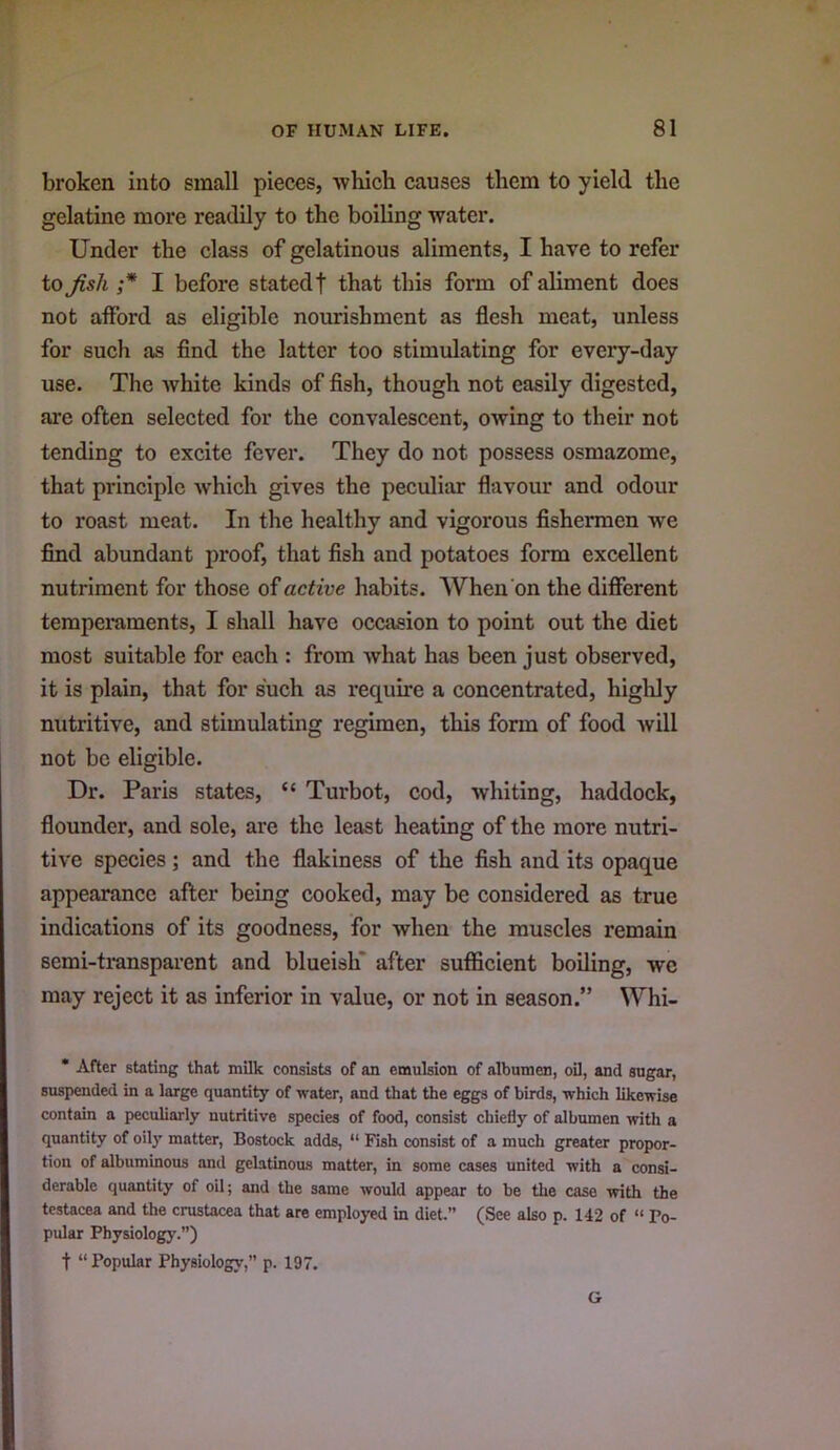 broken into small pieces, ■which causes them to yield the gelatine more readily to the boiling water. Under the class of gelatinous aliments, I have to refer to fish ;* I before stated! that this form of aliment does not atford as eligible nourishment as flesh meat, unless for such as find the latter too stimulating for every-day use. The white kinds of fish, though not easily digested, are often selected for the convalescent, owing to their not tending to excite fever. They do not possess osmazome, that principle which gives the peculiar flavour and odour to roast meat. In the healthy and vigorous fishermen we find abundant proof, that fish and potatoes form excellent nutriment for those of active habits. When on the different temperaments, I shall have occasion to point out the diet most suitable for each : from what has been just observed, it is plain, that for such as require a concentrated, higlily nutritive, and stimulating regimen, this form of food will not be eligible. Dr. Paris states, “ Turbot, cod, whiting, haddock, flounder, and sole, are the least heating of the more nutri- tive species; and the flakiness of the fish and its opaque appearance after being cooked, may be considered as true indications of its goodness, for when the muscles remain semi-ti’ansparent and blueish* after sufficient boiling, wc may reject it as inferior in value, or not in season.” Whi- * After stating that milk consista of an emulsion of albumen, oil, and sugar, suspended in a large quantity of water, and that the eggs of birds, which likewise contain a peculiarly nutritive species of food, consist chiefly of albumen with a quantity of oily matter, Bostock adds, “ Fish consist of a much greater propor- tion of albuminous and gelatinous matter, in some cases united with a consi- derable quantity of oil; and the same would appear to be the case with the testacea and the Crustacea that are employed in diet.” (See also p. 142 of “ Po- pular Physiology.”) t “ Popular Physiology,” p. 197. G
