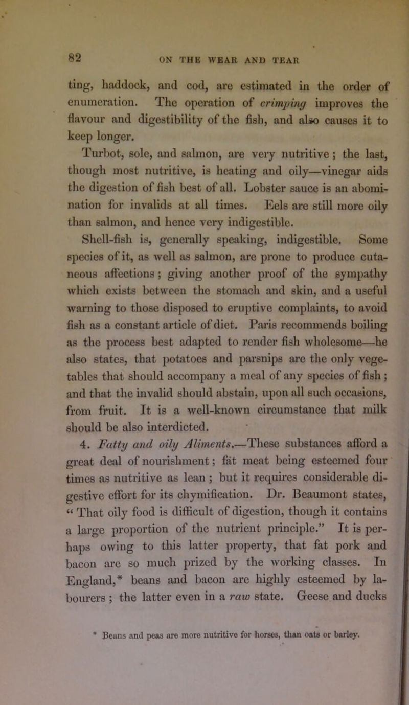 ting, haddock, and cod, are estimated in the order of enumeration. The operation of crimping improves the Havour and digestibility of the fish, and also causes it to keep longer. Turbot, sole, and salmon, are veiy nutritive; the last, though most nutritive, is heating and oily—vinegar aids the digestion of fish best of all. Lobster sauce is an abomi- nation for invalids at all times. Eels are still more oily than salmon, and hence very indigestible. Shell-fish is, generally speaking, indigestible. Some species of it, as well as salmon, are prone to produce cuta- neous affections; giving another proof of the sympathy which exists betM'een the stomach and skin, and a useful warning to those disposed to eruptive complaints, to avoid fish as a constant article of diet. Paris recommends boiling as the process best adapted to render fish wholesome—he also states, that potatoes and parsnips are the only vege- tables that should accompany a meal of any species of fish ; and that the invalid should abstain, upon all such occasions, from fruit. It is a well-known circumstance that milk should be also interdicted. 4. Fatty and oily Aliments.—These substances afford a great deal of nourishment; fat meat being esteemed four times as nutritive as lean ; but it requires considerable di- gestive effort for its chymification. Dr. Beaumont states, “ That oily food is difficult of digestion, though it contains a large proportion of the nutrient principle.” It is per- haps owing to this latter property, that fat pork and bacon arc so much prized by the working classes. In England,* beans smd bacon are liighly esteemed by la- bourers ; the latter even in a raw state. Geese and ducks * Beans and peas are more nutritive for liorses, tlian oate or barley.