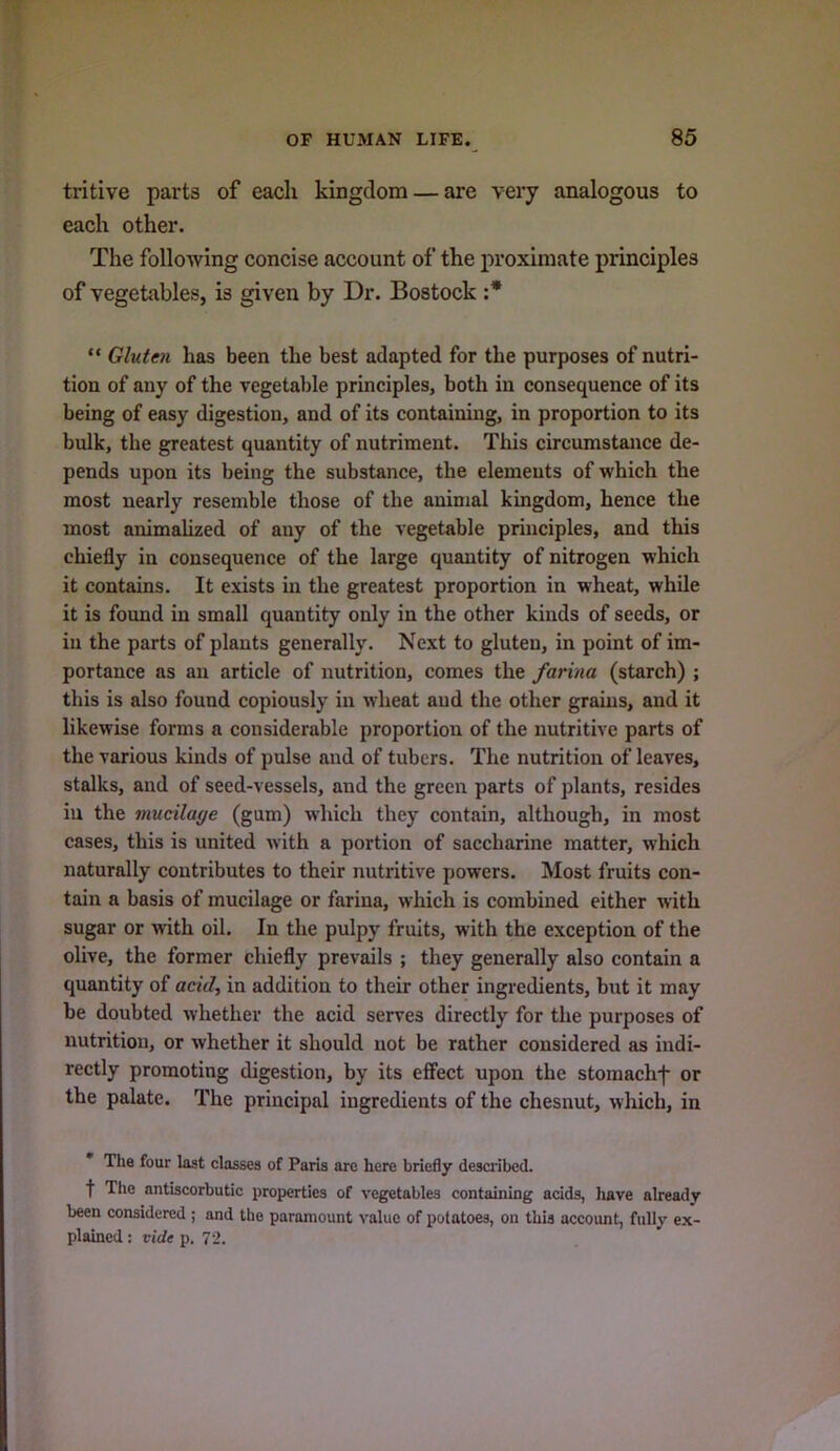 tritive parts of each kingclom — are very analogous to each other. The following concise account of the proximate principles of vegetables, is given by Dr. Bostock :* “ Gluten has been the best adapted for the purposes of nutri- tion of any of the vegetal)le principles, both in consequence of its being of easy digestion, and of its containing, in proportion to its bulk, the greatest quantity of nutriment. This circumstance de- pends upon its being the substance, the elements of which the most nearly resemble those of the animal kingdom, hence the most animalized of any of the vegetable principles, and this chiefly in consequence of the large quantity of nitrogen which it contains. It exists in the greatest proportion in wheat, while it is found in small quantity only in the other kinds of seeds, or in the parts of plants generally. Next to gluten, in point of im- portance as an article of nutrition, comes the farina (starch) ; this is also found copiously in wheat and the other grains, and it likewise forms a considerable proportion of the nutritive parts of the various kinds of pulse and of tubers. The nutrition of leaves, stalks, and of seed-vessels, and the green parts of plants, resides in the mucilage (gum) which they contain, although, in most cases, this is united w’ith a portion of saccharine matter, which naturally contributes to their nutritive powers. Most fruits con- tain a basis of mucilage or farina, which is combined either with sugar or with oil. In the pulpy fruits, with the exception of the olive, the former chiefly prevails ; they generally also contain a quantity of ctciV, in addition to their other ingredients, but it may be doubted whether the acid serves directly for the purposes of nutrition, or whether it should not be rather considered as indi- rectly promoting digestion, by its elFect upon the stomachf or the palate. The principal ingredients of the chesnut, which, in The four last classes of Paris are here briefly described, t The antiscorbutic properties of vegetables containing acids, have already been considered ; and the paramount value of potatoes, on this account, fully ex- plained : vide p. 72.
