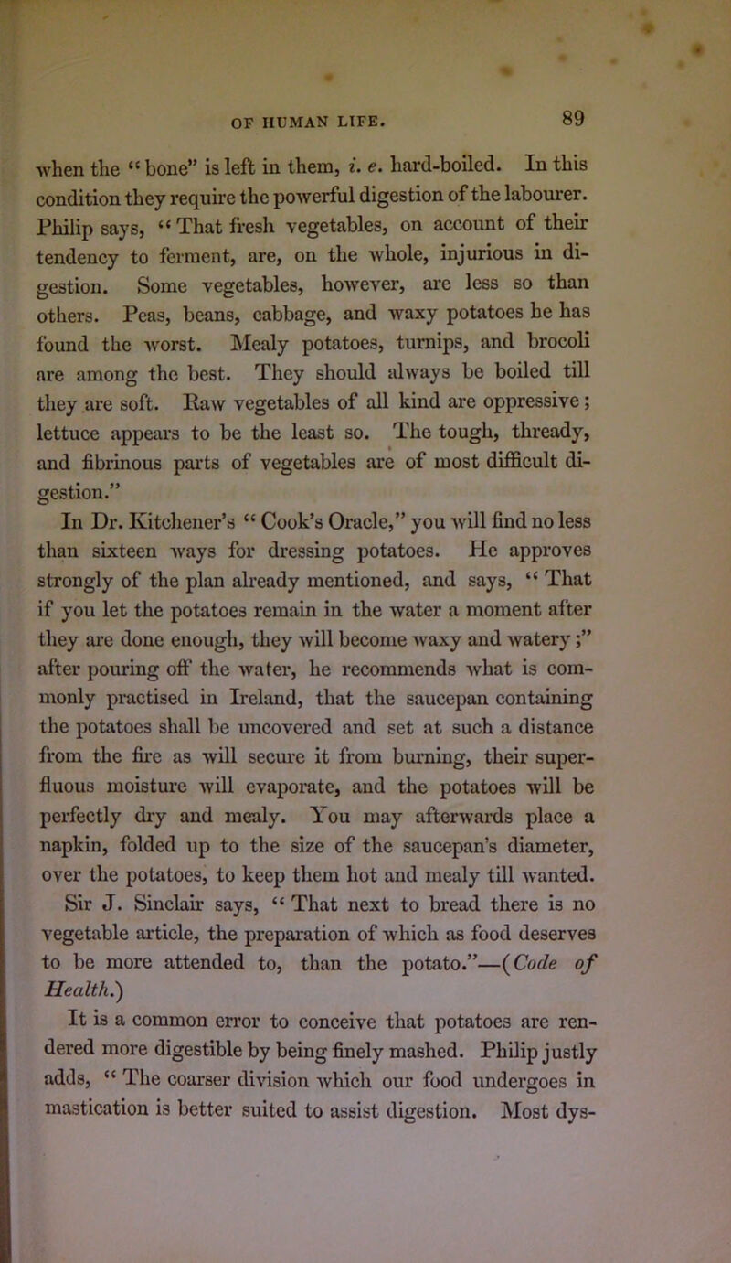 Avhen the “ bone” is left in them, i. e. hard-boiled. In this condition they require the powerful digestion of the labourer. Philip says, “That fresh vegetables, on account of their tendency to ferment, are, on the whole, injurious in di- gestion. Some vegetables, however, are less so than others. Peas, beans, cabbage, and waxy potatoes he has found the worst. IMealy potatoes, turnips, and brocoli are among the best. They should always be boiled till they are soft. Raw vegetables of all kind are oppressive; lettuce appears to be the least so. The tough, thready, and fibrinous parts of vegetables are of most difficult di- gestion.” In Dr. Kitchener’s “ Cook’s Oracle,” you ■will find no less than sixteen ways for dressing potatoes. He approves strongly of the plan akeady mentioned, and says, “ That if you let the potatoes remain in the water a moment after they are done enough, they will become waxy and watery after pouring off the water, he recommends Avhat is com- monly practised in Ireland, that the saucepan containing the potatoes shall be uncovered and set at such a distance from the fire as will secure it from burning, their super- fluous moisture Avill evaporate, and the potatoes will be perfectly dry and mealy. You may afterwards place a napkin, folded up to the size of the saucepan’s diameter, over the potatoes, to keep them hot and mealy till Avanted. Sir J. Sinclair says, “ That next to bread there is no vegetable article, the preparation of Avhich as food deserves to be more attended to, than the potato.”—(^Code of Health.') It is a common error to conceive that potatoes are ren- dered more digestible by being finely mashed. Philip justly adds, “ The coarser diA'ision Avhich our food undergoes in mastication is better suited to assist digestion. Most dys-