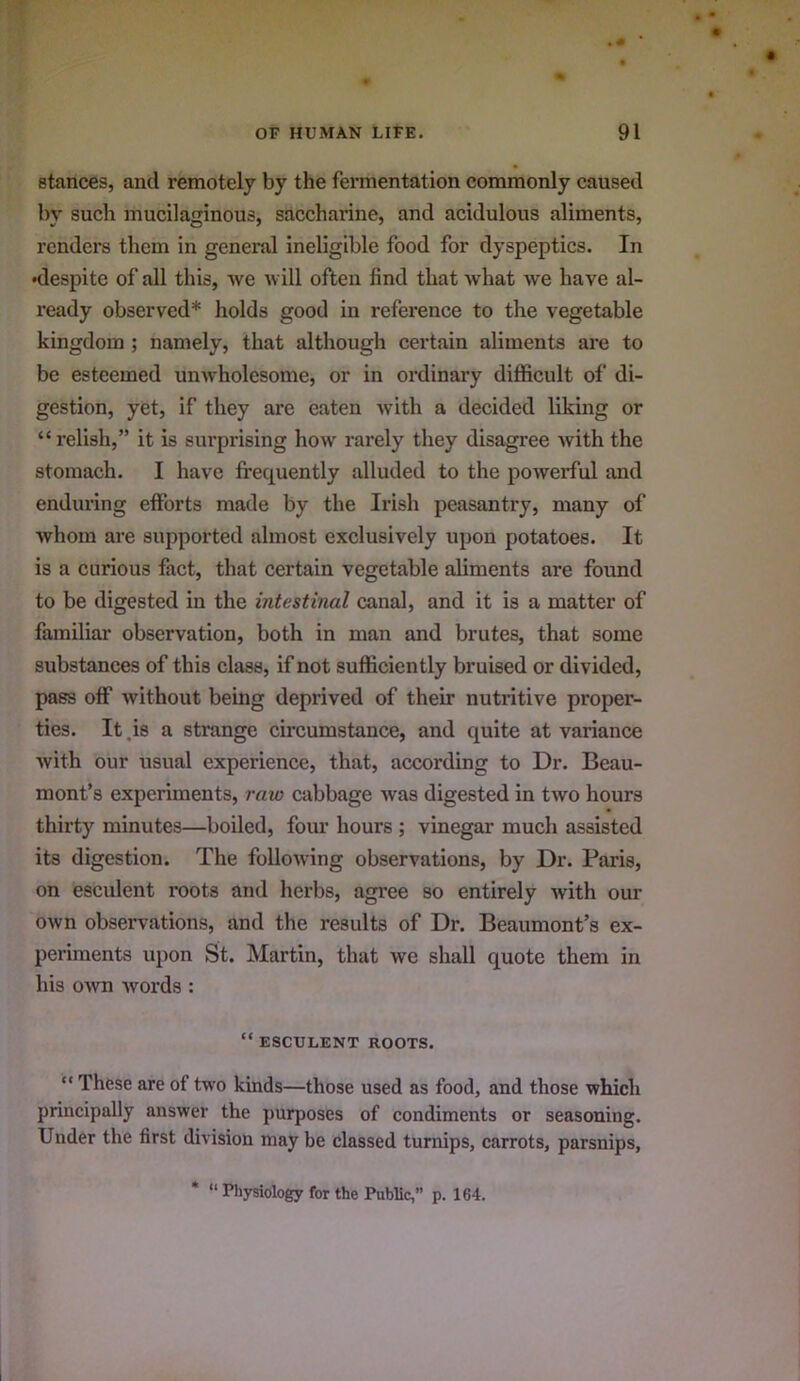 stances, and remotely by the fermentation commonly caused by such mucilaginous, saccharine, and acidulous aliments, renders them in general ineligible food for dyspeptics. In •despite of all tliis, we will often find that what we have al- ready observed* holds good in reference to the vegetable kingdom ; namely, that although certain aliments are to be esteemed unwholesome, or in ordinary diflficult of di- gestion, yet, if they are eaten with a decided liking or “ relish,” it is surprising how rarely they disagree with the stomach. I have frequently alluded to the powerful and enduring efforts made by the Irish peasantry, many of whom are supported almost exclusively upon potatoes. It is a curious fact, that certain vegetable aliments are found to be digested in the intestinal canal, and it is a matter of familiar observation, both in man and brutes, that some substanees of this class, if not sufficiently bruised or divided, pass off without being deprived of their nutritive proper- ties. It .is a strange circumstance, and quite at variance with our usual experience, that, according to Dr. Beau- mont’s experiments, raw cabbage was digested in two hours thirty minutes—boiled, four hours ; vinegar much assisted its digestion. The follo^ving observations, by Dr. Paris, on esculent roots and herbs, agi-ee so entirely with our own observations, and the results of Dr. Beaumont’s ex- periments upon St. Martin, that we shall quote them in his own words : “ ESCULENT ROOTS. “ These are of two kinds—those used as food, and those which principally answer the purposes of condiments or seasoning. Under the first division may be classed turnips, carrots, parsnips, * “ Physiology for the Public,” p. 164.