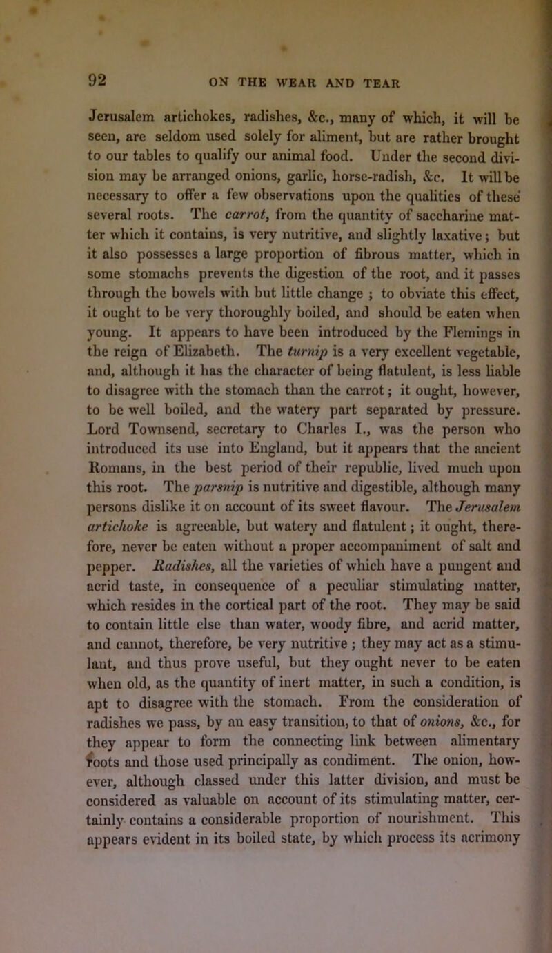 Jerusalem artichokes, radishes, &c., many of which, it will be seen, are seldom used solely for aliment, but are rather brought to our tables to qualify our animal food. Under the second divi- sion may be arranged onions, garlic, horse-radish, &c. It will be necessary to offer a few observations upon the qualities of these several roots. The carrot, from the quantity of saccharine mat- ter which it contains, is very nutritive, and slightly laxative; but it also possesses a large proportion of fibrous matter, which in some stomachs prevents the digestion of the root, and it passes through the bowels with but little change ; to obviate this effect, it ought to be very thoroughly boiled, and should be eaten when young. It appears to have been introduced by the Flemings in the reign of Elizabeth. The turnip is a very excellent vegetable, and, although it has the character of being flatulent, is less liable to disagree with the stomach than the carrot; it ought, however, to be well boiled, and the watery part separated by pressure. Lord Townsend, secretary to Charles I., was the person who introduced its use into England, but it appears that the ancient Romans, in the best period of their republic, lived much upon this root. The parsnip is nutritive and digestible, although many persons dislike it on account of its sweet flavonr. The Jerusalem artichoke is agreeable, but watery and flatulent; it ought, there- fore, never be eaten without a proper accompaniment of salt and pepper. Radishes, all the varieties of which have a pungent and acrid taste, in consequence of a peculiar stimulating matter, which resides in the cortical part of the root. They may be said to contain little else than water, w’oody fibre, and acrid matter, and cannot, therefore, be very nutritive ; they may act as a stimu- lant, and thus prove useful, but they ought never to be eaten when old, as the quantity of inert matter, in such a condition, is apt to disagree with the stomach. From the consideration of radishes we pass, by an easy transition, to that of onions, &c., for they appear to form the connecting link between alimentary ^oots and those used principally as condiment. The onion, how- ever, although classed under this latter division, and must be considered as valuable on account of its stimulating matter, cer- tainly contains a considerable proportion of nourishment. This appears evident in its boiled state, by which process its acrimony