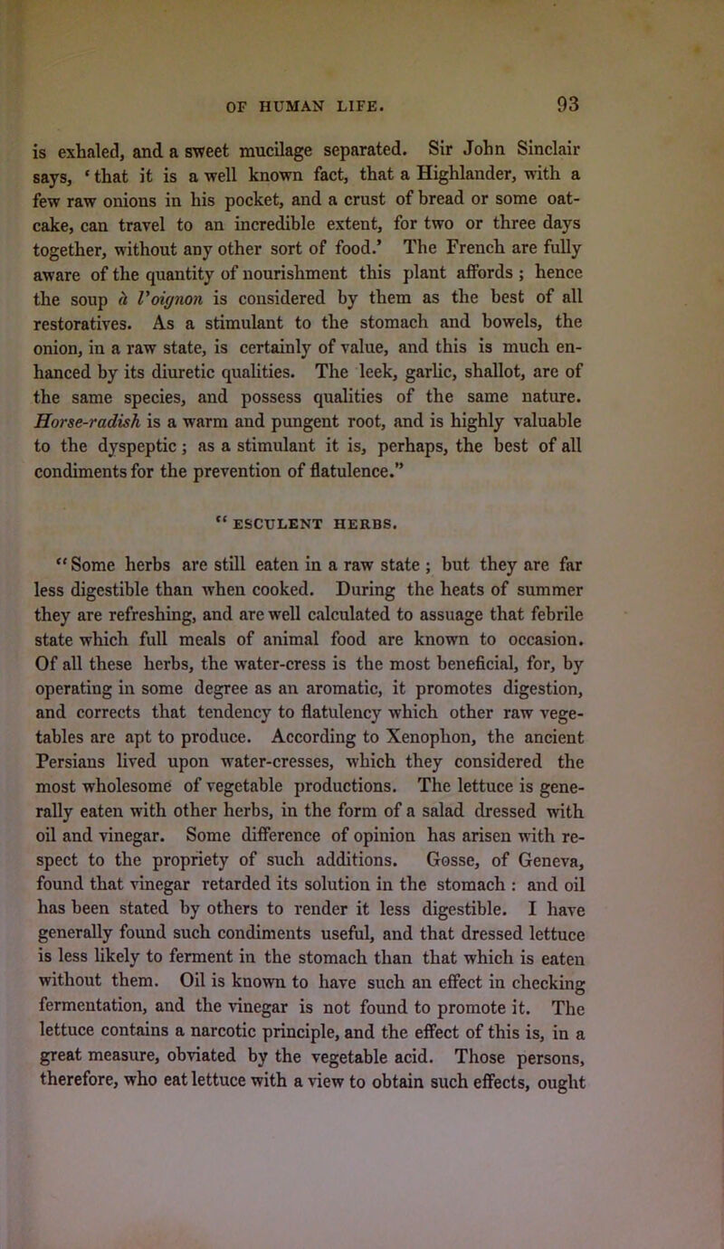 is exhaled, and a sweet mucilage separated. Sir John Sinclair says, ‘ that it is a well known fact, that a Highlander, with a few raw onions in his pocket, and a crust of bread or some oat- cake, can travel to an incredible extent, for two or three days together, without any other sort of food.’ The French are fully aware of the quantity of nourishment this plant affords ; hence the soup (I VoiffHon is considered by them as the best of all restoratives. As a stimulant to the stomach and bowels, the onion, in a raw state, is certainly of value, and this is much en- hanced by its diuretic qualities. The leek, garlic, shallot, are of the same species, and possess qualities of the same nature. Horse-radish is a warm and pungent root, and is highly valuable to the dyspeptic; as a stimulant it is, perhaps, the best of all condiments for the prevention of flatulence.” “ ESCULENT HERBS. “ Some herbs are still eaten in a raw state ; but they are far less digestible than when cooked. During the heats of summer they are refreshing, and are well calculated to assuage that febrile state which full meals of animal food are known to occasion. Of all these herbs, the water-cress is the most beneficial, for, by operating in some degree as an aromatic, it promotes digestion, and corrects that tendency to flatulency which other raw vege- tables are apt to produce. According to Xenophon, the ancient Persians lived upon water-cresses, which they considered the most wholesome of vegetable productions. The lettuce is gene- rally eaten with other herbs, in the form of a salad dressed with oil and vinegar. Some difference of opinion has arisen with re- spect to the propriety of such additions. Gosse, of Geneva, found that vinegar retarded its solution in the stomach : and oil has been stated by others to render it less digestible. I have generally found such condiments useful, and that dressed lettuce is less likely to ferment in the stomach than that which is eaten without them. Oil is known to have such an effect in checking fermentation, and the vinegar is not found to promote it. The lettuce contains a narcotic principle, and the effect of this is, in a great measure, obviated by the vegetable acid. Those persons, therefore, who eat lettuce with a view to obtain such effects, ought