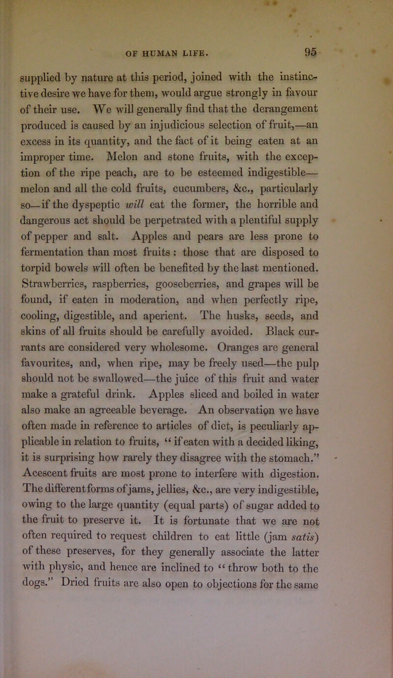 supplied by nature at this period, joined with the instinc- tive desire we have for them, would argue strongly in favour of their use. We will generally find that the derangement produced is caused by an injudicious selection of fruit,—an excess in its quantity, and the fact of it being eaten at an improper time. Melon and stone fruits, with the excep- tion of the ripe peach, are to be esteemed indigestible— melon and all the cold fruits, cucumbers, &c., particularly so—if the dyspeptic will eat the former, the horrible and dangerous act should be perpetrated with a plentiful supply of pepper and salt. Apples and pears are less prone to fermentation than most fruits : those that are disposed to torpid bowels will often be benefited by the last mentioned. Strawberries, raspberries, gooseberries, and grapes will be found, if eaten in moderation, and when perfectly ripe, cooling, digestible, and aperient. The husks, seeds, and skins of all fruits should be carefully avoided. Black cur- rants are considered very wholesome. Oranges are general favourites, and, when ripe, may be freely used—the pulp should not be swallowed—the juice of this fruit and water make a grateful drink. Apples sliced and boiled in water also make an agi’eeable beverage. An observation we have often made m reference to articles of diet, is peculiarly ap- plicable in relation to fruits, “ if eaten with a decided liking, it is surprising how rarely they disagree with the stomach.” Acescent fruits ai-e most prone to interfere with digestion. The differentforms of jams, jellies, &c., are very indigestible, owing to the lai’ge quantity (equal parts) of sugar added to the fruit to preserve it. It is fortunate that we ai’e not often required to request children to eat little (jam satis) of these preserves, for they generally associate the latter with physic, and hence are inclined to “ throw both to the dogs.” Dried fruits are also open to objections for the same