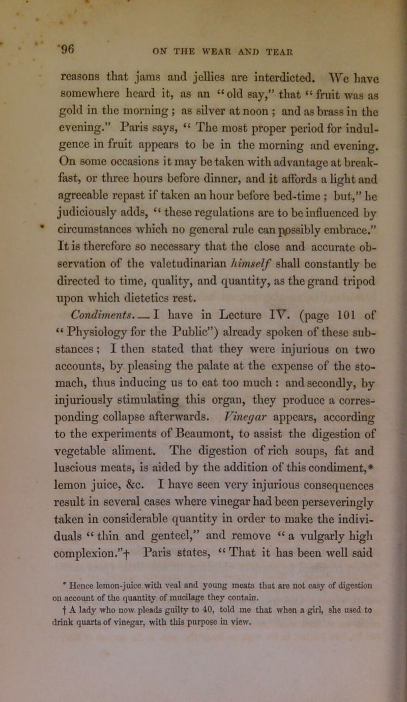 reasons that jams and jellies are interdicted. We liavc somewhere heard it, as an “old say,” that “ fruit was as gold in the morning; as silver at noon ; and as bi-ass in the evening.” Paris says, “ The most proper period for indul- gence in fruit appears to be in the morning and evening. On some occasions it may be taken with advantage at break- fast, or three hours before dinner, and it affords a light and agreeable repast if taken an hour before bed-time ; but,” he judiciously adds, “ these regulations are to be influenced by circumstances -which no general rule can }\ossibly embrace.” It is therefore so necessary that the close and accurate ob- servation of the valetudinarian himself shall constantly be directed to time, quality, and quantity, as the grand tripod upon which dietetics rest. Condivients. — I have in Lecture IV. (page 101 of “ Physiology for the Public”) already spoken of these sub- stances ; I then stated that they Avere injurious on tAVO accounts, by pleasing the palate at the expense of the sto- mach, thus inducing us to cat too much : and secondly, by injuriously stimulating this organ, they produce a corres- ponding collapse afterwards. Vinegar appears, according to the experiments of Beaumont, to assist the digestion of vegetable aliment. The digestion of rich soups, fat and luscious meats, is aided by the addition of this condiment,* lemon juice, &c. I have seen very injurious consequences result in several cases Avhere vinegar had been perseveringly taken in considerable quantity in order to make the indivi- duals “ thin and genteel,” and remove “ a vulgarly higli complexion .”f Paris states, “ That it has been well said * Hence lemon-juice with veal and young meats that are not easy of digestion on account of the quantity of mucilage they contain. t A lady who now pleads guilty to 40, told me that when a girl, she used to drink quarts of vinegar, with this purpose in view.