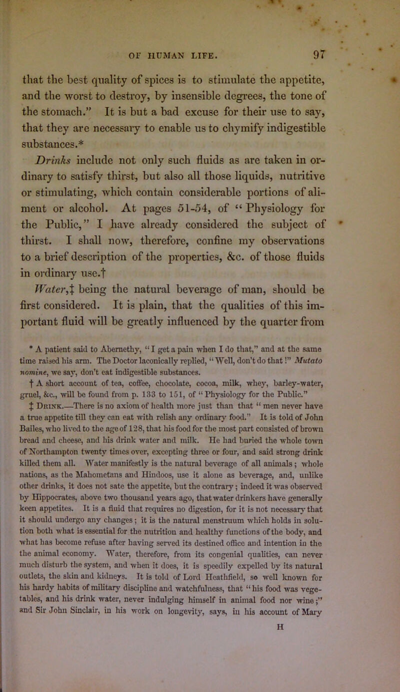 that the best quality of spices is to stimulate the appetite, and the worst to destroy, by insensible degrees, the tone of the stomach.” It is but a bad excuse for their use to say, that they are necessary to enable us to chymify indigestible substances.* Drinks include not only such fluids as are taken in or- dinary to satisfy thirst, but also all those liquids, nutritive or stimulating, which contain considerable portions of ali- ment or alcohol. At pages 51-54, of “Physiology for the Public,” I have already considered the subject of thirst. I shall now, therefore, confine my observations to a brief description of the properties, &c. of those fluids in ordinary usc.f Water,X being the natural beverage of man, should be first considered. It is plain, that the qualities of this im- portant fluid will be greatly influenced by the quarter from * A patient said to Abernethy, “ I get a pain when I do that, and at the same time raised his arm. The Doctor laconically replied, “ Well, don’t do that!’’ Mutato nomine, we say, don’t eat indigestible substances. t A short account of tea, coffee, chocolate, cocoa, milk, whey, barley-water, gruel, &c., will be found from p. 133 to 151, of “ Physiology for the Public.” J Drink.—There is no axiom of health more just th.in that “ men never have a true appetite till they can eat with relish any ordinary food.” It is told of John Bailes, who lived to the age of 128, that his food for the most part consisted of brown bread and cheese, and his drink water and milk. He had buried the whole town of Northampton twenW times over, excepting three or four, and said strong drink killed them all. Water manifestly is the natural beverage of all animals; whole nations, as the Mahometans and Hindoos, use it alone os beverage, and, unlike other drinks, it does not sate the appetite, but the contrary; indeed it was observed by Hippocrates, above two thousand years ago, that water drinkers have generally keen appetites. It is a fluid that requires no digestion, for it is not necessary that it should undergo any changes; it is the natural menstruum which holds in solu- tion botli what is essential for the nutrition and healthy functions of the body, and what has become refuse after having served its destined office and intention ui the the animal economy. Water, therefore, from its congenial qualities, can never much disturb the system, and when it does, it is speedily expelled by its natural outlets, the sldn and kidneys. It is told of Lord Heathfield, so well known for his hardy habits of military discipline and watchfulness, that “ his food was vege- tables, and his drink water, never indulging himself in animal food nor wine and Sir John Sinclair, in his work on longevity, says, in his account of Mary H
