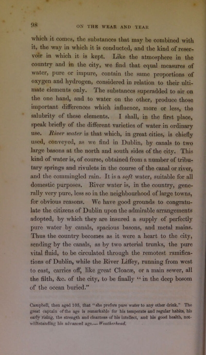 which It conics, the substances that may be combined with it, the way in which it is conducted, and the kind of reser- voir in which it is kept. Like the atmosphere in the country and in the city, we find that equal measures of water, pure or impure, contain the same proportions of oxygen and hydrogen, considered In relation to their ulti- mate elements only. Ihe substances superadded to air on the one hand, and to water on the other, produce those important dllfercnccs which influence, more or less, the salubrity of these elements. I shall, in the first place, speak briefly of the different varieties of water in ordinary use. River water is that which, in great cities, is chiefly used, conveyed, as we find In Dublin, by canals to two large basons at the north and south sides of the city. This kind of water is, of course, obtained from a number of tribu- tary springs and rivulets in the course of the canal or liver, and the commingled rain. It is a soft water, suitable for all domestic purposes. River water is, in the country, gene- rally very pure, less so in the neighbourhood of large towns, for obvious reasons. We have good grounds to congi’atu- late the citizens of Dublin upon the admirable arrangements adopted, by which they are insured a supply of perfectly pure water by canals, spacious basons, and metal mains. Thus the country becomes as it were a heart to the city, sending by the canals, as by two arterial trunks, the pure vital fluid, to be circulated through the remotest ramifica- tions of Dublin, while the River Liffey, running from west to east, carries off, like great Cloacne, or a main sewer, all the filth, &c. of the city, to be finally “ in the deep bosom of the ocean buried.” Campbell, then aged 105, that “she prefers pure water to any other drink.” The great captain of the age is remarkable for his temperate and regular habits, his early rising, the strength and clearness of his intellect, and his good health, not- withstanding his advanced age )Veatherhead,