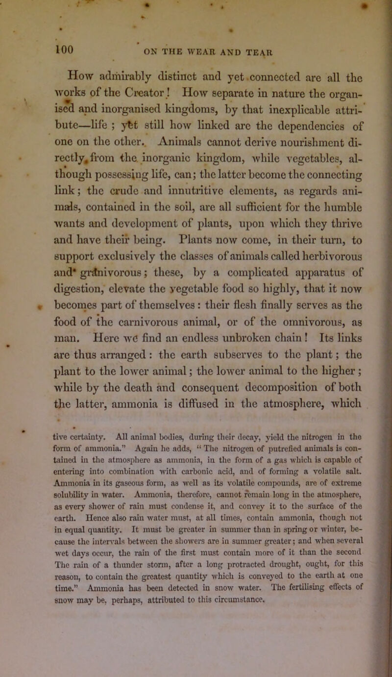 How admirably distinct and yet connected are all the works of the Ci>eator! How separate in nature the organ- ised and inorganised kingdoms, by that inexplicable attri- bute—life ; ybt still how linked are the dependencies of one on the other.. Animals cannot dei'ive nourishment di- rectly^ from the. inorganic kingdom, while vegetables, al- though possessing life, can; the latter become the connecting link; the crude and innutritive elements, as regards ani- mals, contained in the soil, are all sufficient for the humble wants and development of plants, upon which they thrive and have their being. Plants now come, in their turn, to support exclusively the classes of animals called herbivorous and* gi’jlnivorous; these, by a complicated appai’atus of digestion, elevate the vegetable food so highly, that it now becomes part of themselves: their flesh finally serves as the food of the carnivorous animal, or of the omnivorous, as man. Here wd find an endless unbroken chain! Its links arc thus arranged: the earth subserves to the plant; the plant to the lower animal; the lower animal to the higher; while by the death and consequent decomposition of both the latter, ammonia is diffused in the atmosphere, which tive certainty. All animal bodies, during their decay, yield the nitrogen in the form of ammonia,” Again he adds, “ The nitrogen of putrefied animals is con- tained in the atmosphere as ammonia, in the form of a gas -which is capable of entering into combination -with carbonic acid, and of forming a volatile salt. Ammonia in its gaseous form, as well as its volatile compounds, are of extreme solubility in watei\ Ammonia, therefore, cannot remain long ui the atmosphere, as every shower of rain must condense it, and convey it to the surface of the earth. Hence also rain water must, at all times, contain ammonia, though not in equal quantity. It must be greater in summer than in spring or winter, be- cause the intervals between the showers are in summer greater; and when several wet days occur, Uie rain of tlie first must contain more of it than the second The rain of a thunder storm, after a long protracted drought, ought, for this reason, to contain the greatest quantity which is conveyed to the earth at one time,” Ammonia has been detected in snow water. The fertilising eflects of snow may be, perhaps, attributed to this circumstance.