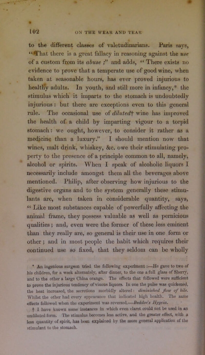 to the difierent classes of valetudinarians. Paris says, “ fl'hat there is a great fallacy in reasoning against the use of a custom from its abuse and adds, “ There exists no evidence to prove that a temperate use of good wine, when taken at seasonable hours, has ever proved injurious to healtlfy adults. In youth, and still more in infancy,* the stimulus which it imparts to the stomach is undoubtedly injurious : but there arc exceptions even to this general rule. The occasional use of diluted\ wine has improved the health of a child by imparting vigour to a torpid stomach: we ought, however, to consider it rather as a medicine than a luxury.” I should mention now that wines, malt drink, whiskey, &c. owe their stimulating pro- perty to the presence of a principle common to all, namely, alcohol or spirits. When I si)cak of alcoholic liquors I necessarily include amongst them all the beverages above mentioned. Philip, after observing how injurious to the digestive organs and to the system generally these stimu- lants are, when taken in considerable quantity, says, “ Like most substances capable of powerfully affecting the animal frame, they possess valuable as wtII as peniicious qualities; and, even were the former of these less eminent than they really are, so general is their use in one form or other; and in most people the habit Avhich requires their continued use so fixed, that they seldom can be wholly * An ingenious surgeon tried the following experiment:—He gave to two of his cliildren, for a week alternately, after dinner, to the one a full glass of Sherrj-, and to the other a large China orange. The effects that followed were sufficient to prove the injurious tendency of vinous hquors. In one the pulse was quickeneii, the heat increased, the secretions morbidly altered: diminished flow of bile. Whilst the other had eveiy a])poarance tliat indicated lugli health. The Siune efl'ects followetl when the experiment was revei-sed.—Beddoe's Hygeia. t I have known some instances in which even claret could not be used in an undiluted torni. The stimulus becomes less active, and the greater effect, with u less quantity of spirit, has been explaitied by the more general application of the stimulant to the stomach.