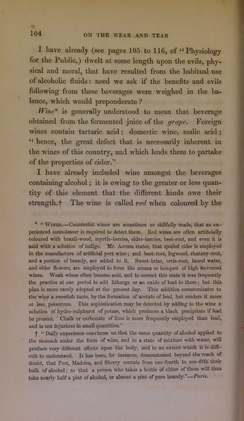 I have already (see pages 105 to 116, of “Physiology for the Public,) dwelt at some length upon the evils, phy- sical and moral, that have resulted from the habitual use of alcoholic fluids: need we ask if the benefits and evils following from these beverages were weighed in the ba- lance, which would preponderate ? JVine* is generally understood to mean that beverage obtained from the fermented juice of the grai)c. Foreign wines contain tartaric acid; domestic wine, malic acid ; “ hence, the great defect that is necessarily inherent in the vvines of this country, and w’hich leads them to partake of the properties of cider.” I have already included wine amongst the beverages containing alcohol; it is owing to the greater or less quan- tity of this element that the different kinds owe their strength.f The wine is called red when coloured by the * “WiKES.—Counterfeit wines are sometimes so skilfully made, that an ex- perienced connoisseur is required to detect tliem. Red wines are often artiticially coloured with brazil-wood, myrtle-berries, elder-berries, beet-root, and even it is said with a solution of indigo. Mr. Accum states, that spoiled cider is employed in the manufacture of artificial port wine ; and beet-root, logwood, rhatany-root, and a portion of brandy, are added to it. Sweet-briar, orris-root, laurel water, and elder flow'ers, are employed to form the aroma or bouquet of high flavoured wines. Weak wines often become acid, and to correct this state it was frequently the practice at one period to add litharge or an oxide of lead to them; but this plan is more rarely adopted at the present day. This addition communicates to the wine a sweetish taste, by the formation of acetate of lend, but renders it more or less poisonous. This sophistication may be detected by adding to the wine a solution of hydro-sulphiwet of potasfi, which produces a black precipitate if lead be present. Chalk or carbonate of lime is more frequently employed than lead, and is not injurious in small quantities.” f “ Daily experience convinces us that the same quantity of alcohol applied to the stomach under the form of w'ine, and in a state of mixture with water, >vill produce very different effects upon the body, and to an extent which it is diffi- cult to understand. It has been, for instance, demonstrated beyond the reach of doubt, that Port, THadeira, and Sherry contain from one-fourth to one-fifth their bulk of alcohol; so that a person who takes a bottle of either of them W’ill thus take nearly half a pint of alcohol, or almost a pint of pure brandy.”—P«rf*.
