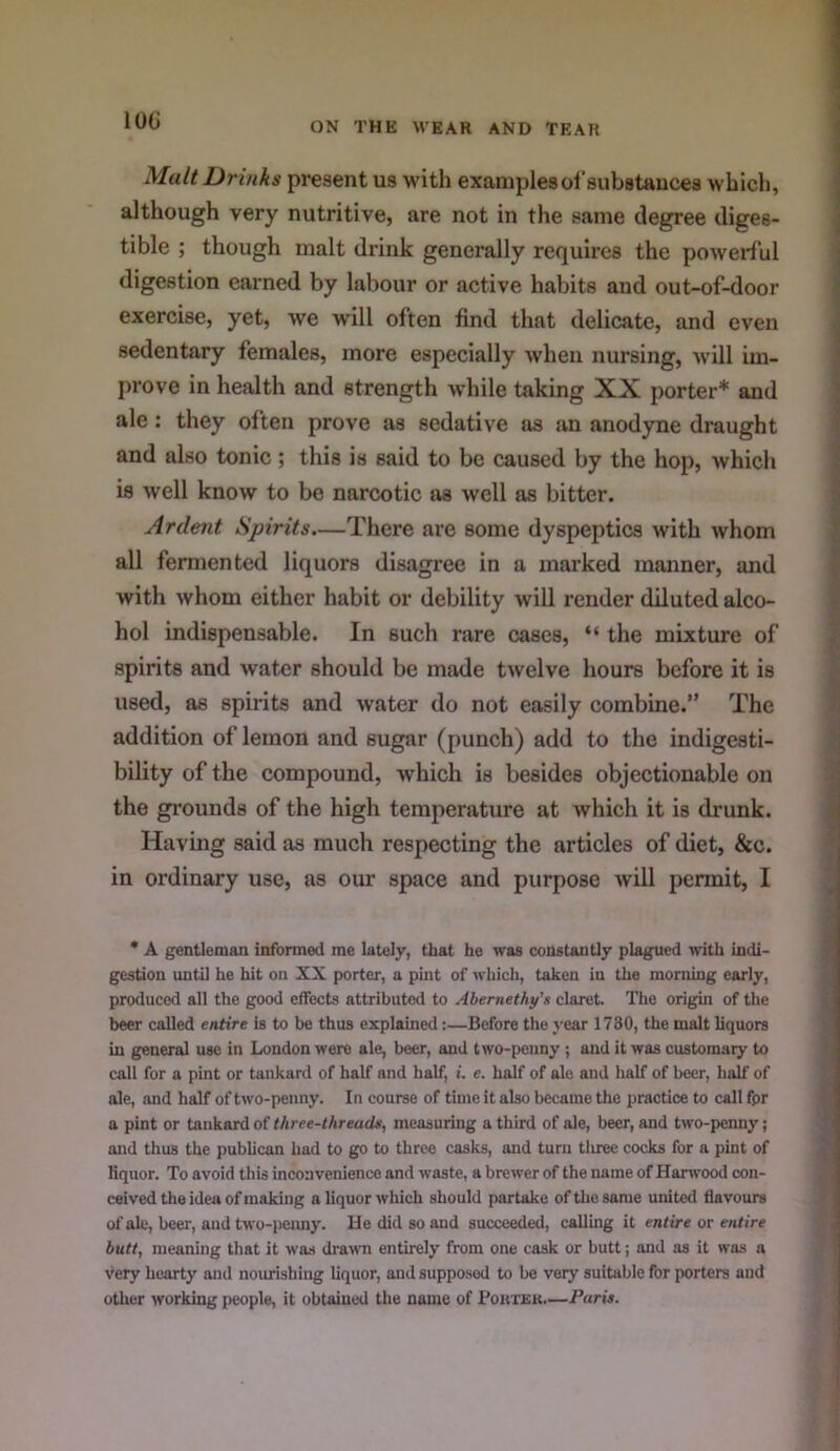lOG Malt Drinks present us with examples of substances which, although very nutritive, are not in the same degree diges- tible ; though malt drink generally requires the powerful digestion earned by labour or active habits and out-of-door exercise, yet, we will often find that delicate, and even sedentary females, more especially when nursing, will im- prove in health and strength while taking XX porter* and ale : they often prove as sedative as an anodyne draught and also tonic ; this is said to be caused by the hop, which is well know to be narcotic as well as bitter. Ardent Spirits.—There are some dyspeptics with whom all fermented liquors disagree in a marked manner, and with whom either habit or debility will render diluted alco- hol indispensable. In such rare cases, “ the mixture of spirits and water should be made twelve hours before it is used, as spirits and water do not easily combine.” The addition of lemon and sugar (punch) add to the indigesti- bility of the compound, which is besides objectionable on the gx’ounds of the high temperature at which it is drunk. Having said as much respecting the articles of diet, &c. in ordinary use, as our space and purpose will permit, I • A gentleman infonned me lately, that he was constantly plagued with indi- gestion until he hit on XX porter, a pint of which, taken in the morning early, produco<l all the good effects attributed to Ahernethy's claret. The origin of the beer called entire is to be thus explained:—Before the year 1730, the malt liquors in general use in London were ale, beer, and two-peuny ; and it was customary to call for a pint or tankard of half and half, i. e. half of ale and half of beer, half of ale, and half of two-penny. In course of time it also became the practice to call fpr a pint or tankard of three-threads, measuring a third of ale, beer, and two-penny; and thus the publican had to go to three casks, and turn tliree cocks for a pint of liquor. To avoid this inconvenience and waste, a brewer of the name of Harwood con- ceived the idea of making a liquor which should partake of tlie same united flavours of ale, beer, and two-peimj. He did so and succeeded, calling it entire or entire butt, meaning that it w'as drawn entirely from one cask or butt; and as it was a very hearty and nourishing liquor, and supposed to be very suitable for porters and otlier working people, it obtained the name of Poutek.—Paris.