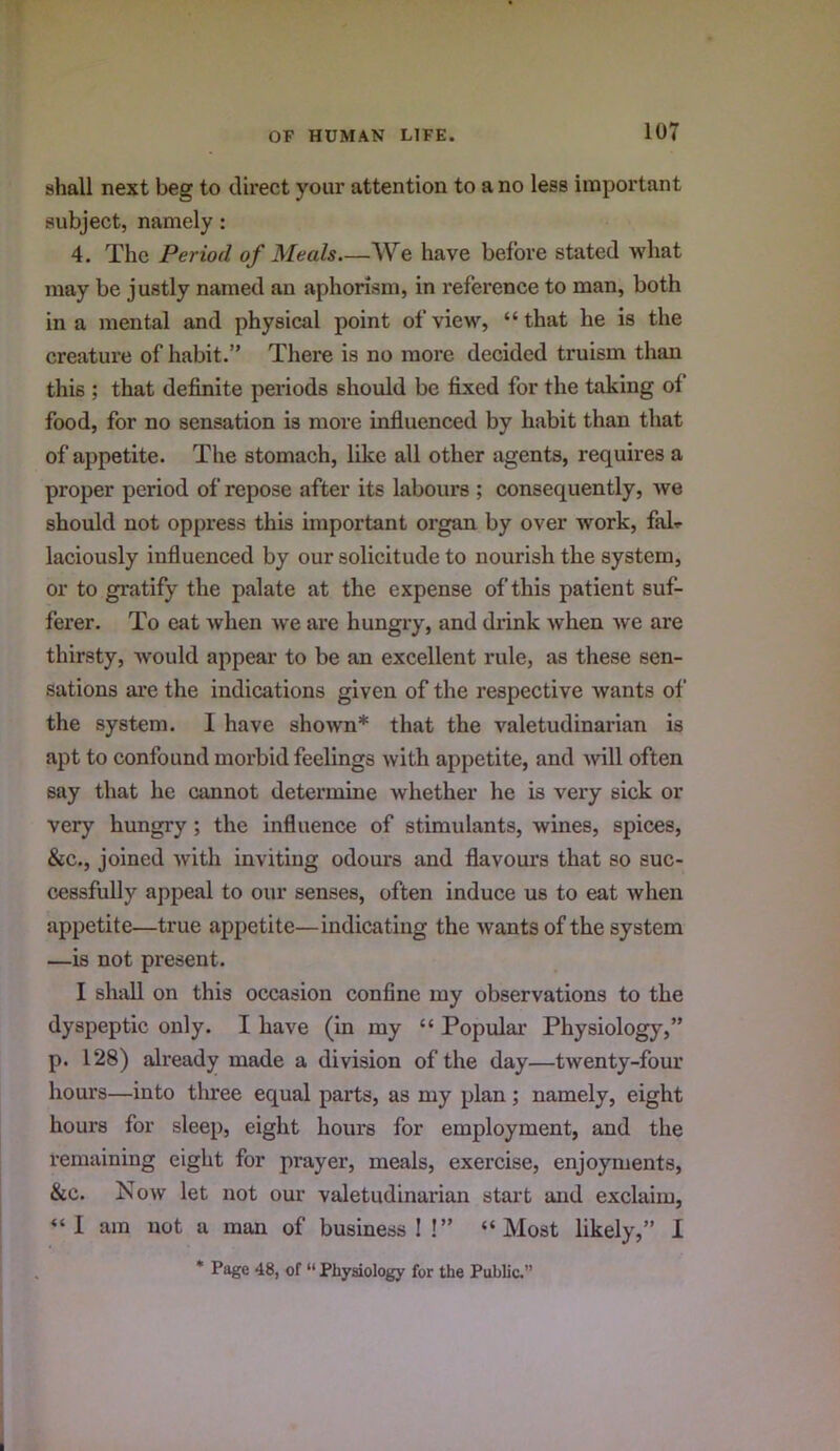 shall next beg to direct your attention to a no less important subject, namely: 4. The Period of Meals We have before stated what may be justly named an aphorism, in reference to man, both in a mental and physical point of view, “that he is the creature of habit.” There is no more decided truism than this ; that definite periods should be fixed for the taking of food, for no sensation is more influenced by habit than that of appetite. The stomach, like all other agents, requires a proper period of repose after its labours ; consequently, we should not oppress this important organ by over work, fal^ laciously influenced by our solicitude to nourish the system, or to gratify the palate at the expense of this patient suf- ferer. To eat when we are hungry, and drink when we are thirsty, would appear to be an excellent rule, as these sen- sations are the indications given of the respective wants of the system. 1 have shown* that the valetudinarian is apt to confound morbid feelings with appetite, and Avill often say that he cannot determine whether he is very sick or very hungry ; the influence of stimulants, wines, spices, &c., joined with inviting odours and flavom’s that so suc- cessfully appeal to our senses, often induce us to eat when appetite—true appetite—indicating the wants of the system —is not present. I shall on this occasion confine my observations to the dyspeptic only. I have (in my “ Popular Physiology,” p. 128) already made a division of the day—twenty-four hours—into tluee equal parts, as my plan; namely, eight hours for sleep, eight hours for employment, and the remaining eight for prayer, meals, exercise, enjoyments, &c. Now let not our valetudinarian stai't and exclaim, “I am not a man of business I !” “Most likely,” 1 * Page 48, of “ Physiology for the Public.”