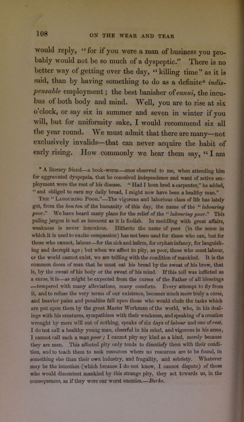 would reply, “for if you were a man of business you pro- bably would not be so much of a dyspeptic.” There is no better way of getting over the day, “killing time” as it is said, than by having something to do as a definite* indis- pensable employment; the best banisher ofe?mu{, the incu- bus of both body and mind. Well, you are to rise at six o clock, or say six in summer and seven in winter if you will, but for uniformity sake, I would recommend six all the year round. We must admit that there are many—not exclusively invalids—that can never acquire the habit of early rising. IIow commonly w’e hear them say, “ I am • A litcrarj' friend—a book-worm—once observed to me, wlien attending him for aggravate<l dyspepsia, that lie conceived independence and want of active em- ployment were tlie root of his disease. “ Had I been bred a carpenter,” he added, “ and obligeil to earn my daily bread, I might now have been a healthy man.” Thk “ L.\I!ol uing Poou.”—The vigorous and laborious class of life has lately got, from the bon ton of the humanity of this day, the name of the “ labouring pool. We have heard many plans for the relief of tlie “ labouring poor This puling jargon is not as innocent as it is foolish. In meddling with great affairs, weakness is never innoxious. Hitherto the name of poor (in the sense in which it is used to excite compassion) has not been used for those who can, but for those who cannot, labour—for the sick and infirm, for orphan infancy, for languish- ing and decrepit age; but when we affect to pity, as poor, those who must labour, or the world cannot exist, we are trifling with the condition of mankind. It is the common doom of man that he must eat his bread by the sweat of his brow, that is, by the sweat of his body or the sweat of his mind. If this toil was inflicted as a curse, it is—as might be expected from the curses of the Father of all blessings —tempered with many alleviation.s, many comforts. Eveiy attempt to fly from it, and to refuse the very terms of our existence, becomes much more truly a curse, and heavier pains and penalties fall upon those who would elude the tasks which are put upon them by the great Master Workman of the world, who, in his deal- ings with his creatures, sympathises with their wealeness, and speaking of a creation wrought by mere will out of nothing, speaks of six days of labour and one of rest. I do not call a healthy young man, cheerful in his mind, and vigorous in his arms, I cannot call such a man poor ; I caimot pit)' my kind as a kind, merely because they are men. This affected pity only tends to dissatisfy them with their condi- tion, and to teach them to seek resources where no resources are to be found, in something else than their own industry, and frugality, and sobriety. Whatever may be the intention (which because I do not know, I cannot dispute) of those who would discontent mankind by this strange pity, tliey act towards us, in the consequences, as if they were our worst enemies.—Burke.