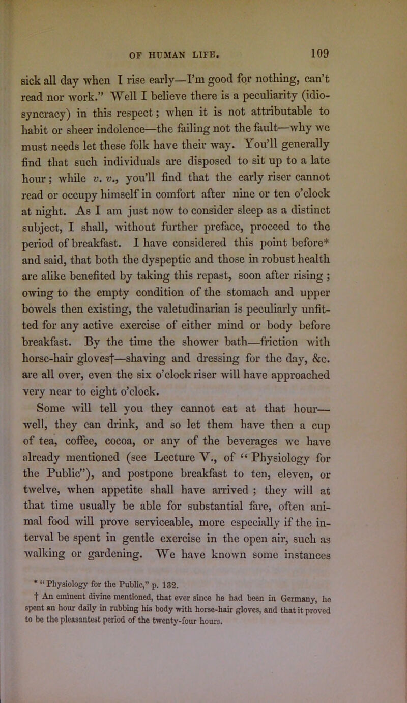 sick all clay when I rise early—I’m good for nothing, can’t read nor work.” Well I believe there is a peculiarity (idio- syncracy) in this respect; Avhen it is not attributable to habit or sheer indolence—the failing not the fault why we must needs let these folk have their way. You’ll generally find that such individuals are disposed to sit up to a late hour; while v. u., you’ll find that the early riser cannot read or occupy himself in comfort after nine or ten o’clock at night. As I am just now to consider sleep as a distinct subject, I shall, without further preface, proceed to the period of breakfast. I have considered this point before* and said, that both the dyspeptic and those hi robust health ai’e alike benefited by taking this repast, soon after rising ; owing to the empty condition of the stomach and upper bowels then existing, the valetudinarian is peculiarly unfit- ted for any active exercise of either mind or body before breakfast. By the time the shower bath—friction with horse-hair glovesf—shaving and dressing for the day, &c. are all over, even the six o’clock riser will have approached very near to eight o’clock. Some will tell you they cannot eat at that hour— well, they can drink, and so let them have then a cup of tea, coffee, cocoa, or any of the beverages we have already mentioned (see Lecture V., of “ Physiology for the Public”), and postpone breakfast to ten, eleven, or twelve, when appetite shall have arrived ; they will at that time usually be able for substantial fare, often ani- mal food wiU prove serviceable, more especially if the in- terval be spent in gentle exercise in the open air, such as walking or gardening. We have known some instances * “ Physiology for the Public,” p. 132. t An eminent divine mentioned, that ever since he had been in Germany, he spent an hour daily in rubbing his body with horse-hair gloves, and that it proved to be the pleasantest period of the twenty-four hours.