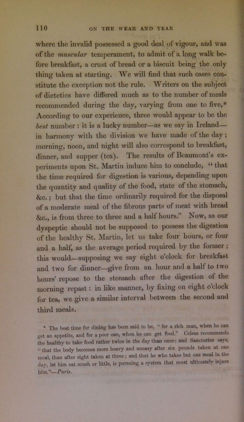 where the invalid possessed a good deal of vigour, and was of the ynuscular temperament, to admit of a long walk be- fore breakfast, a crust of bread or a biscuit being the only thing taken at starting. We will find that such cases con- stitute the exception not the rule. Writers on the subject of dietetics have differed much as to the number of meals recommended during the day, varying from one to five,* According to our experience, three would appear to be the best number : it is a lucky number—as we say in Ireland— in harmony with the division we have made of the day ; morning, noon, and night will also correspond to breakfast, dinner, and supper (tea). The results of Beaumont’s ex- periments upon St. Martin induce him to conclude, “ that the time required for digestion is various, depending upon the quantity and quality of the food, state of the stomach, &c.; but that the time ordinarily required for the disposal of a moderate meal of the fibrous parts of meat with bread &c., is from three to three and a half hours.” Now, as our dyspeptic should not be supposed to possess the digestion of the healthy St. Martin, let us take four hours, or four and a half, as the average period required by the former; this would—supposing we say eight o’clock for breakfast and two for dinner—give from an hour and a half to two hours’ repose to the stomach after the digestion of the morning repast: in like manner, by fixing on eight o’clock for tea, we give a similar interval between the second and third meals. * The best time for dining has been said to be, “ for a rich man, when he can get an appetite, and for a poor one, wlien he can get food.” Celsas recommends tlie healthy to take food rather twice in the day than once; and Sanctorins says, “ that the body becomes more heavy and uneasy after six pounds taken at one meal, than after eight taken at three ; and that he who takes but one meal in the day, let him eat much or little, is pursuing a system that must ultimately injure him.”—Paris.