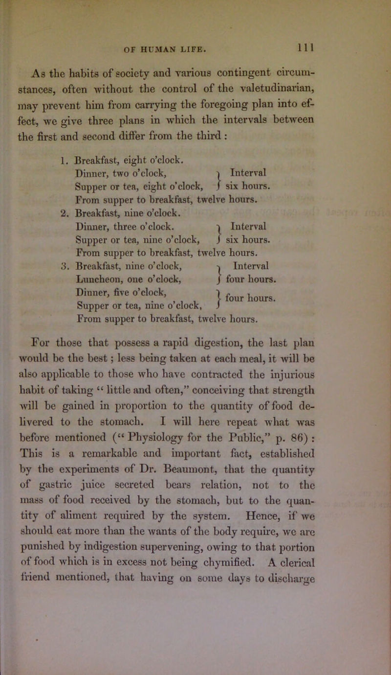 As the habits of society and various contingent circum- stances, often without the control of the valetudinarian, may prevent him from carrying the foregoing plan into ef- fect, we give three plans in which the intervals between the first and second differ from the third : 2. 3. Breakfast, eight o’clock. Dinner, two o’clock, i Interval Supper or tea, eight o’clock, j six hours. From supper to breakfast, twelve hours. Breakfast, nine o’clock. Dinner, three o’clock. Interval Supper or tea, nine o’clock, J six hours. From supper to breakfast, twelve hours. Breakfast, nine o’clock, Interval Luncheon, one o’clock, j four hours. Dinner, five o’clock, ) hours Supper or tea, nine o’clock, J From supper to breakfast, twelve hours. For those that possess a rapid digestion, the last plan would be the best; less being taken at each meal, it will be also applicable to those who have contracted the injurious habit of taking “ little and often,” conceiving that strength will be gained in proportion to the quantity of food de- livered to the stomach. I will here repeat what was before mentioned (“ Physiology for the Public,” p. 86) : This is a remarkable and important fact, established by the experiments of Dr. Beaumont, that the quantity of gastric juice secreted bears relation, not to the mass of food received by the stomach, but to the quan- tity of aliment required by the system. Hence, if we should eat more than the wants of the body require, we are punished by indigestion supervening, owing to that portion of food which is in excess not being chymified. A clerical friend mentioned, that having on some days to discharge