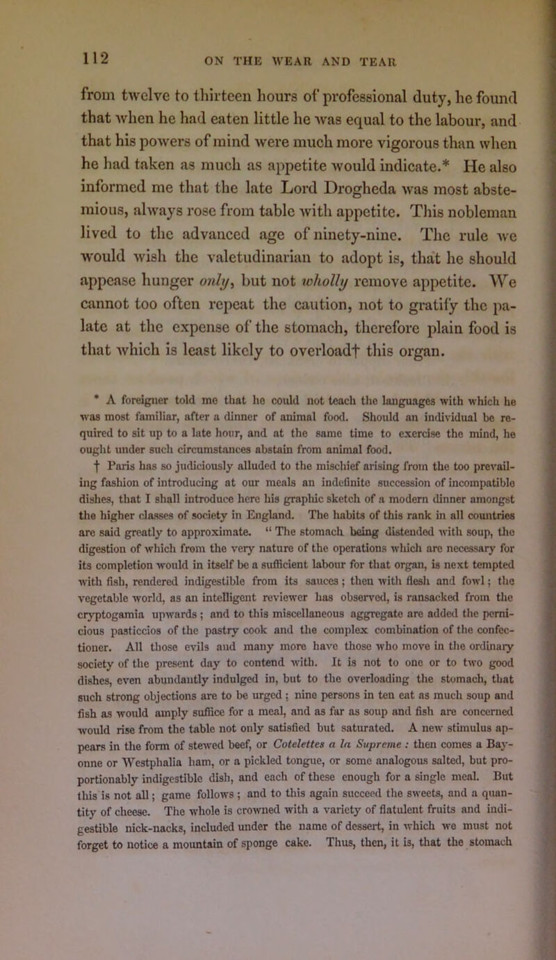 from twelve to tliirteen hours of professional duty, he found that when he had eaten little he was equal to the labour, and that his powers of mind were much more vigorous than when he had taken as much as appetite Avould indicate.* He also informed me that the late Lord Drogheda was most abste- mious, ahvays rose from table with appetite. Tliis nobleman lived to the advanced age of ninety-nine. The rule we would wish the valetudinarian to adopt is, that he should appease hunger onhj^ but not wholly remove appetite. We cannot too often repeat the caution, not to gratify the pa- late at the expense of the stomach, therefore plain food is that which is least likely to overloadf this organ. * A foreigner told mo that ho could not teach the languages with which he was most familiar, after a dinner of animal food. Should an individual be re- quired to sit up to a lute hour, and at the same time to exercise the mind, he ought under such circumstances abstain from animal food. t Paris has so judiciously alluded to the mischief arising from the too prevail- ing fashion of introducing at our meals an indetinitc succession of incompatible dishes, that I shall introduce here his grapliic sketch of a modern dinner amongst the higher cla.sses of society in England. The habits of this rank in alt countries are said greatly to approximate. “ The stomach being distended with soup, the digestion of which from the very nature of the operations which are necessary for its completion would in itself be a sufficient labour for that organ, is next tempted with fish, rendered indigestible from its sauces; then with flesh and fowl; the vegetable world, as an intelligent reviewer has obsen'od, is ransacked from the cryptogamia upwards ; and to this miscellaneous aggregate are added tlie perni- cious pasticcios of the pastry cook and the complex combination of the confec- tioner. All those evils and many more have those who move in the ordinary society of the present day to contend with. It is not to one or to two good dishes, even abundantly indulged in, but to the overloading the stomach, that such strong objections are to be urged ; nine persons in ten eat as much soup and fish as would amply suffice for a meal, and as far as soup and fish are concerned would rise from the table not only satisfied but saturated. A new sthnulus ap- pears in tlie form of stewed beef, or Colelettes a la Supreme : then comes a Bay- onne or Westphalia ham, or a pickled tongue, or some analogous salted, but pro- portionably indigestible disli, and each of these enough for a single meal. But this is not all; game follows; and to this again succeed the sweets, and a quan- tity of cheese. The whole is crowned with a variety of flatulent fruits and indi- gestible nick-nacks, included under the name of dessert, in which we must not forget to notice a mountain of sponge cake. Thus, then, it is, that the stomach