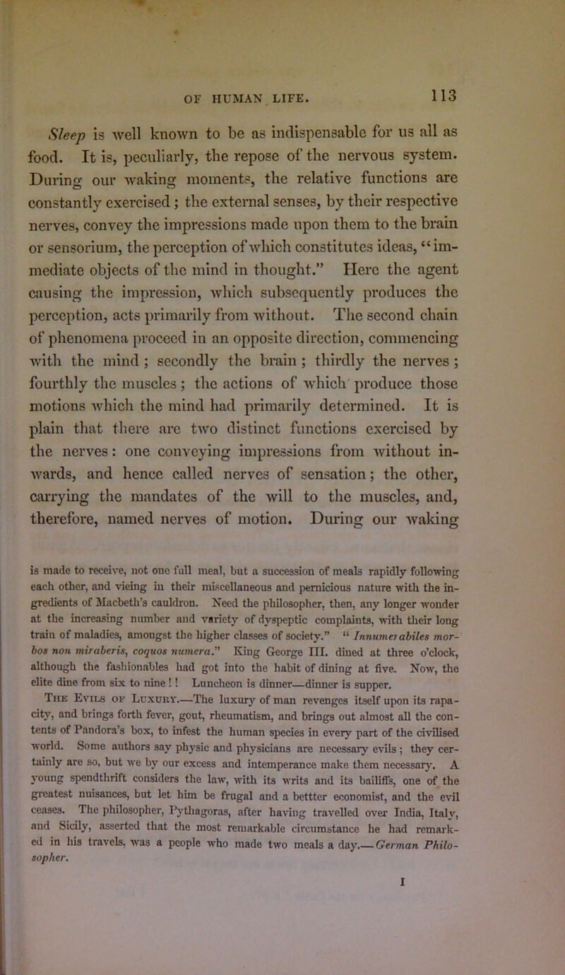 Sleep is well known to be as indispensable for us all as food. It is, peculiarly, the repose of the nervous system. During our waking moments, the relative functions are constantly exercised; the external senses, by their respective nerves, convey the impressions made upon them to the brain or sensorium, the perception of Avhich constitutes ideas, “im- mediate objects of the mind in thought.” Here the agent causing the impression, which subsequently produces the perception, acts primarily from without. Tiie second chain of phenomena proceed in an opposite direction, commencing with the mind; secondly the brain ; thirdly the nerves ; fourthly the muscles; the actions of which produce those motions which the mind had primarily determined. It is plain that there arc two distinct functions exercised by the nerves: one conveying impressions from without in- wards, and hence called nerves of sensation; the other, cai'rying the mandates of the will to the muscles, and, therefore, named nerves of motion. During our waking is made to receive, not one full meal, but a succession of meals rapidly following each other, and vicing in their miscellaneous and pernicious nature with the in- gredients of Macbeth’s cauldron. Need the philosopher, then, any longer wonder at the increasing number and variety of dyspeptic complaints, with their long train of maladies, amongst the higher classes of society.” “ Innumn abiles mor- hos non miraberis, coquoa numera. King George III. dined at three o’clock, although the fashionables had got into the habit of dining at live. Now, the elite dine from six to nine !! Luncheon is dinner—dinner is supper. The Evils or Luxuiiv—The luxurj' of man revenges itself upon its rapa- city, and brings forth fever, gout, rheumatism, and brings out almost all the con- tents of Pandora’s box, to infest the human species in every part of the civilised world. Some authors say physic and physicians are necessary evils ; they cer- tainly are so, but we by our excess and intemperance make them necessary. A young spendthrift considers the law, with its writs and its bailiffs, one of the greatest nuisances, but let him be frugal and a bettter economist, and the evil ceases. The philosopher, Pythagoras, after having travelled over India, Italy, and Sicily, asserted that the most remarkable circumstance he had remark- ed in his travels, was a people who made two meals a day. German Philo- sopher. I