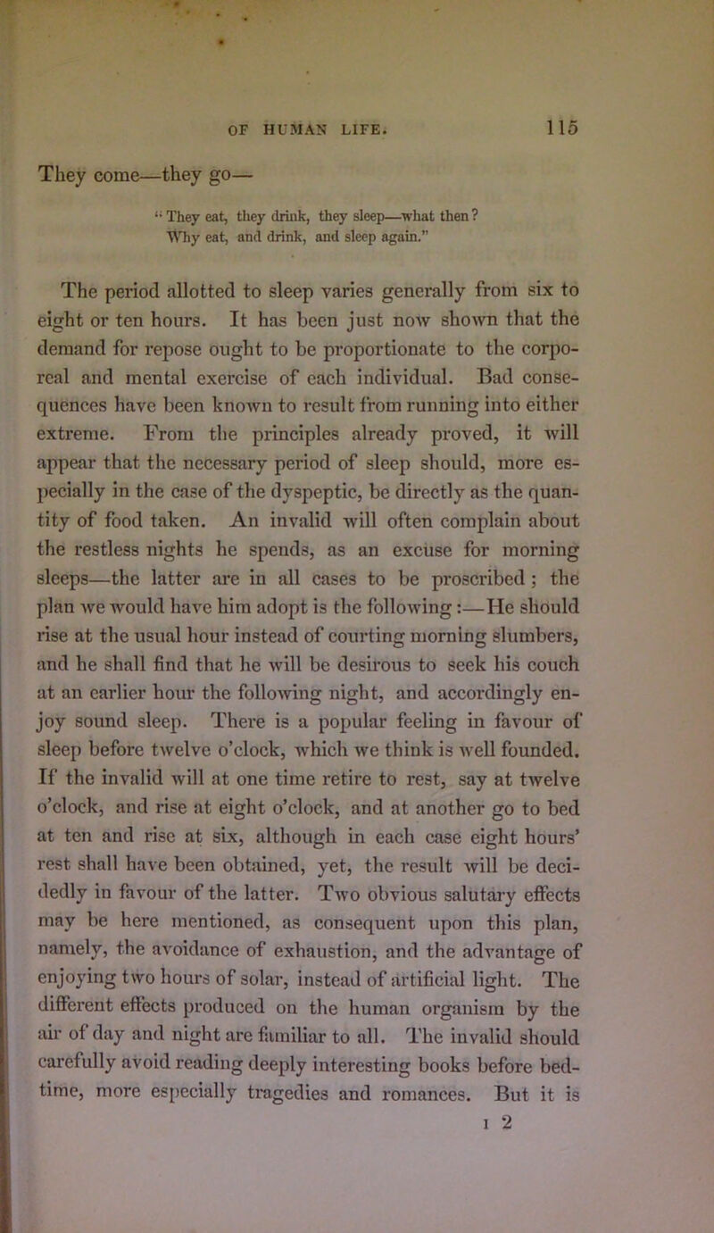 They come—they go— '• They eat, they driiik, they sleep—what then ? AMiy eat, and drink, and sleep again.” The period allotted to sleep varies generally from six to eight or ten hours. It has been just now shown that the demand for repose ought to be proportionate to the corpo- real and mental exercise of each individual. Bad conse- quences have been known to result from running into either extreme. From the principles already proved, it will appear that tlie necessary period of sleep should, more es- pecially in the case of the dyspeptic, be directly as the quan- tity of food taken. An invalid will often complain about the restless nights he spends, as an excuse for morning sleeps—the latter are in all cases to be proscribed ; the plan we would have him adopt is the following:—He should rise at the usual hour instead of courting morning slumbers, and he shall find that he will be desirous to seek his couch at an earlier hour the following night, and accordingly en- joy sound sleep. There is a popular feeling in favour of sleep before twelve o’clock, which Ave think is Avell founded. If the invalid Avill at one time retire to rest, say at twelve o’clock, and rise at eight o’clock, and at another go to bed at ten and rise at six, although in each case eight hours’ rest shall have been obtained, yet, the result will be deci- dedly in favour of the latter. Tavo obvious salutary effects may be here mentioned, as consequent upon this plan, namely, the aA'oidance of exhaustion, and the advantage of enjoying two hours of solar, instead of artificial light. The different effects produced on the human organism by the air of day and night are familiar to all. The invalid should carefully avoid reading deeply interesting books before bed- time, more especially tragedies and romances. But it is I 2