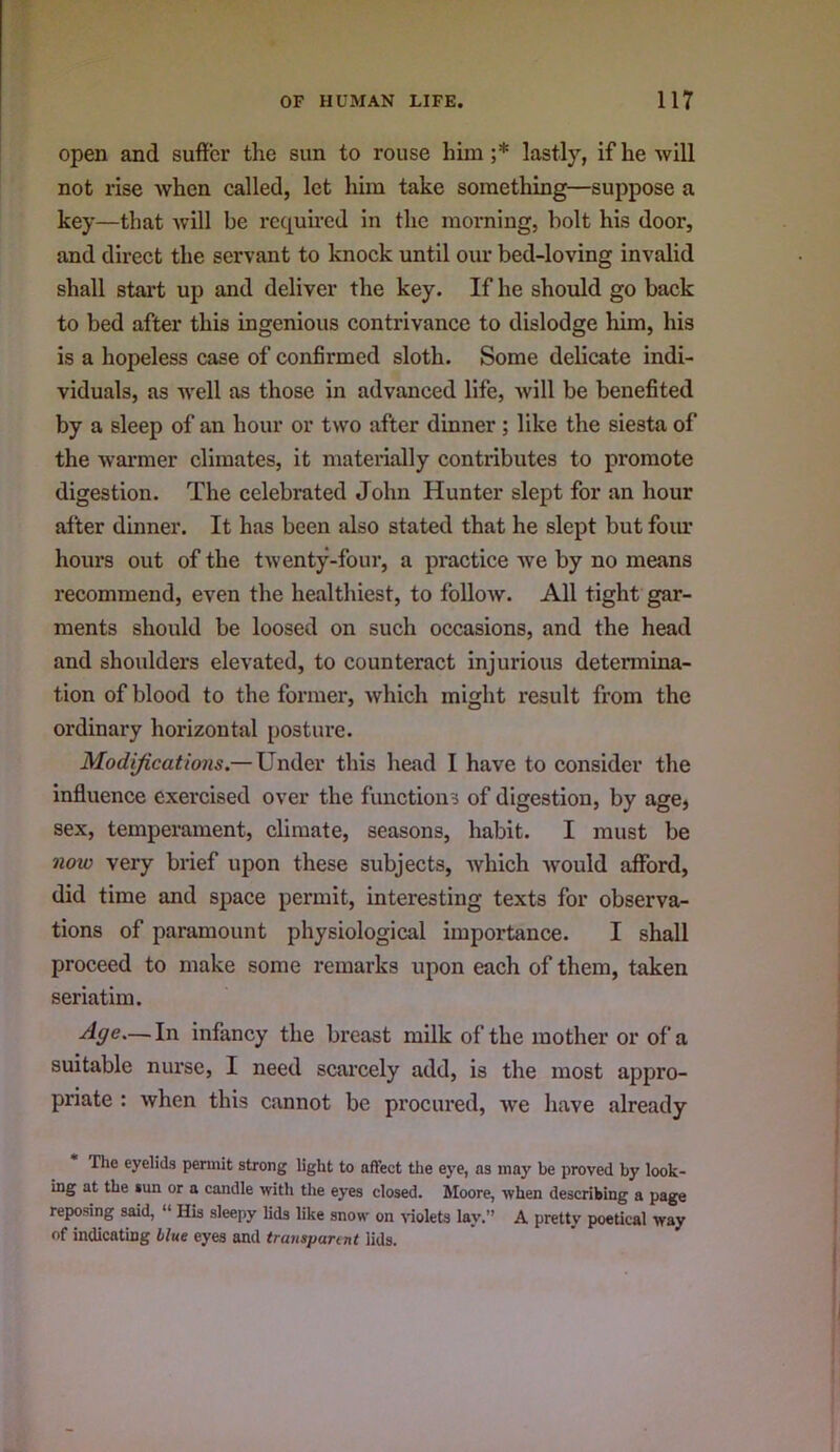 open and suffer the sun to rouse him;* lastly, if he will not rise when called, let him take something—suppose a key—that will be requhed in the morning, holt his door, and direct the servant to knock until our bed-loving invalid shall start up and deliver the key. If he should go back to bed after this ingenious contrivance to dislodge him, his is a hopeless case of confirmed sloth. Some delicate indi- viduals, as well as those in advanced life, will be benefited by a sleep of an hour or two after dinner; like the siesta of the warmer climates, it materially contributes to promote digestion. The celebrated John Hunter slept for an hour after dinner. It has been also stated that he slept but foim hours out of the twenty-four, a practice we by no means recommend, even the healthiest, to folloAV. All tight gar- ments should be loosed on such occasions, and the head and shoulders elevated, to counteract injurious determina- tion of blood to the former, which might result from the ordinary horizontal posture. Modifications.—Under this head I have to consider the influence exercised over the functions of digestion, by age, sex, temperament, climate, seasons, habit. I must be now very brief upon these subjects, which would afford, did time and space permit, interesting texts for observa- tions of paramount physiological importance. I shall proceed to make some remarks upon each of them, taken seriatim. Age—.In infancy the breast milk of the mother or of a suitable nurse, I need scai'cely add, is the most appro- priate : when this cannot be procured, we have already The eyelids permit strong light to affect the eye, as may be proved by look- ing at the sun or a candle with the eyes closed. Moore, when describing a page reposing said, “ His sleepy lids like snow on violets lay.” A pretty poetical way of indicating blue eyes and transpannt lids.