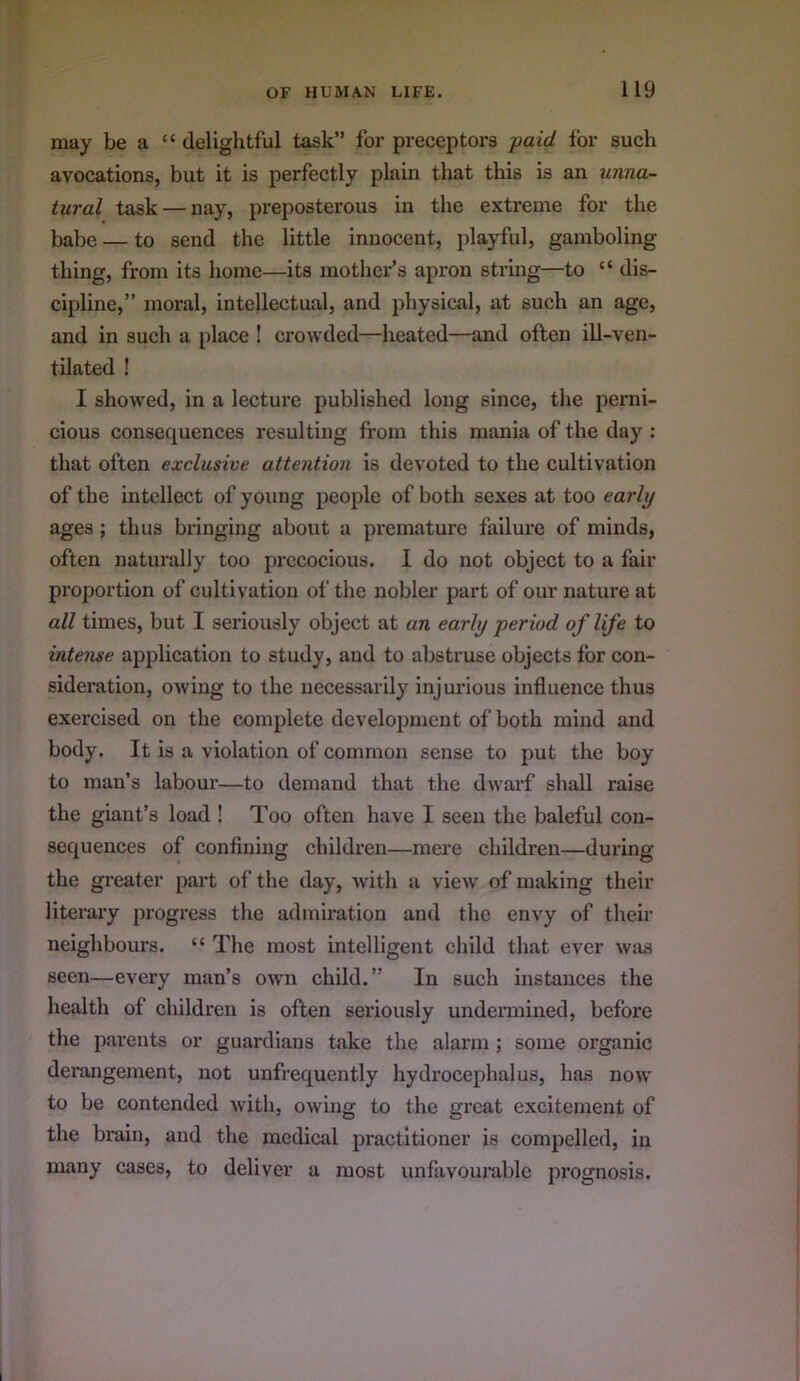 may be a “ delightful task” for preceptors paid for such avocations, but it is perfectly plain that this is an unna- tural task — nay, preposterous in the extreme for the babe — to send the little innocent, playful, gamboling thing, from its home—its mother’s apron string—to “ dis- cipline,” moral, intellectual, and physical, at such an age, and in such a place ! crowded—heated—and often ill-ven- tilated ! I showed, in a lecture published long since, the perni- cious consequences resulting from this mania of the day : that often exclusive attention is devoted to the cultivation of the intellect of young people of both sexes at too early ages; thus bringing about a premature failure of minds, often naturally too precocious. 1 do not object to a fair proportion of cultivation ol’ the nobler part of our nature at all times, but I seriously object at an early period of life to intense application to study, aud to abstruse objects for con- sideration, owing to the necessarily injurious influence thus exercised on the complete develoj)ment of both mind and body. It is a violation of common sense to put the boy to man’s labom’—to demand that the dwarf shall raise the giant’s load ! Too often have I seen the baleful con- sequences of confining children—mere children—during the greater part of the day, with a view of making their literary progress the admiration and the envy of their neighbours. “ The most intelligent child that ever was seen—every man’s owm child.” In such instances the health of children is often seriously undermined, before the parents or guardians take the alarm ; some organic derangement, not unfrequently hydrocephalus, has now to be contended Avith, owing to the great excitement of the brain, and the medical practitioner is compelled, in many cases, to deliver a most unfavourable prognosis.