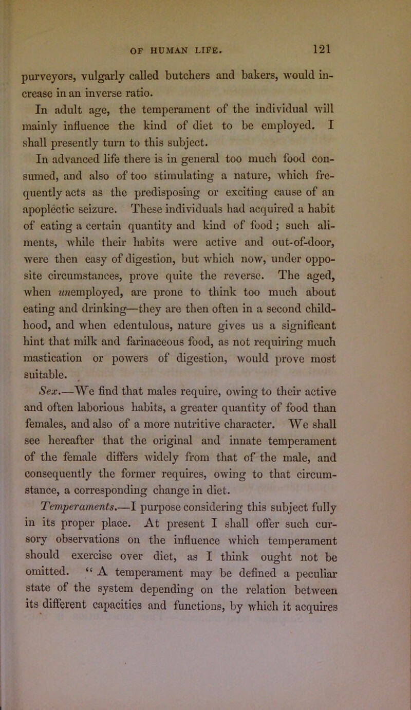 purveyors, vulgarly called butchers and bakers, would in- crease in an inverse ratio. In adult age, the temperament of the individual will mainly influence the kind of diet to be employed. I shall presently turn to this subject. In advanced life there is in general too much food con- sumed, and also of too stimulating a nature, which fre- quently acts as the predisposing or exciting cause of an apoplectic seizure. These individuals had acquired a habit of eating a certain quantity and kind of food; such ali- ments, while their habits were active and out-of-door, were then easy of digestion, but which now, under oppo- site circumstances, prove quite the reverse. The aged, when wwemployed, are prone to think too much about eating and drinking—they are then often in a second child- hood, and when edentulous, nature gives us a significant hint that milk and farinaceous food, as not requiring much mastication or powers of digestion, would prove most suitable. Sex.—We find that males require, OAving to their active and often laborious habits, a greater quantity of food than females, and also of a more nutritive character. We shall see hereafter that the original and innate temperament of the female differs Avidely from that of the male, and consequently the former requires, OAving to that circum- stance, a corresponding change in diet. Temperaments.—I purpose considering this subject fully in its proper place. At present I shall offer such cur- sory observations on the influence Avhich temperament should exercise over diet, as I think ought not be omitted. “ A temperament may be defined a peculiar state of the system depending on the relation betAveen its different capacities and functions, by which it acquires