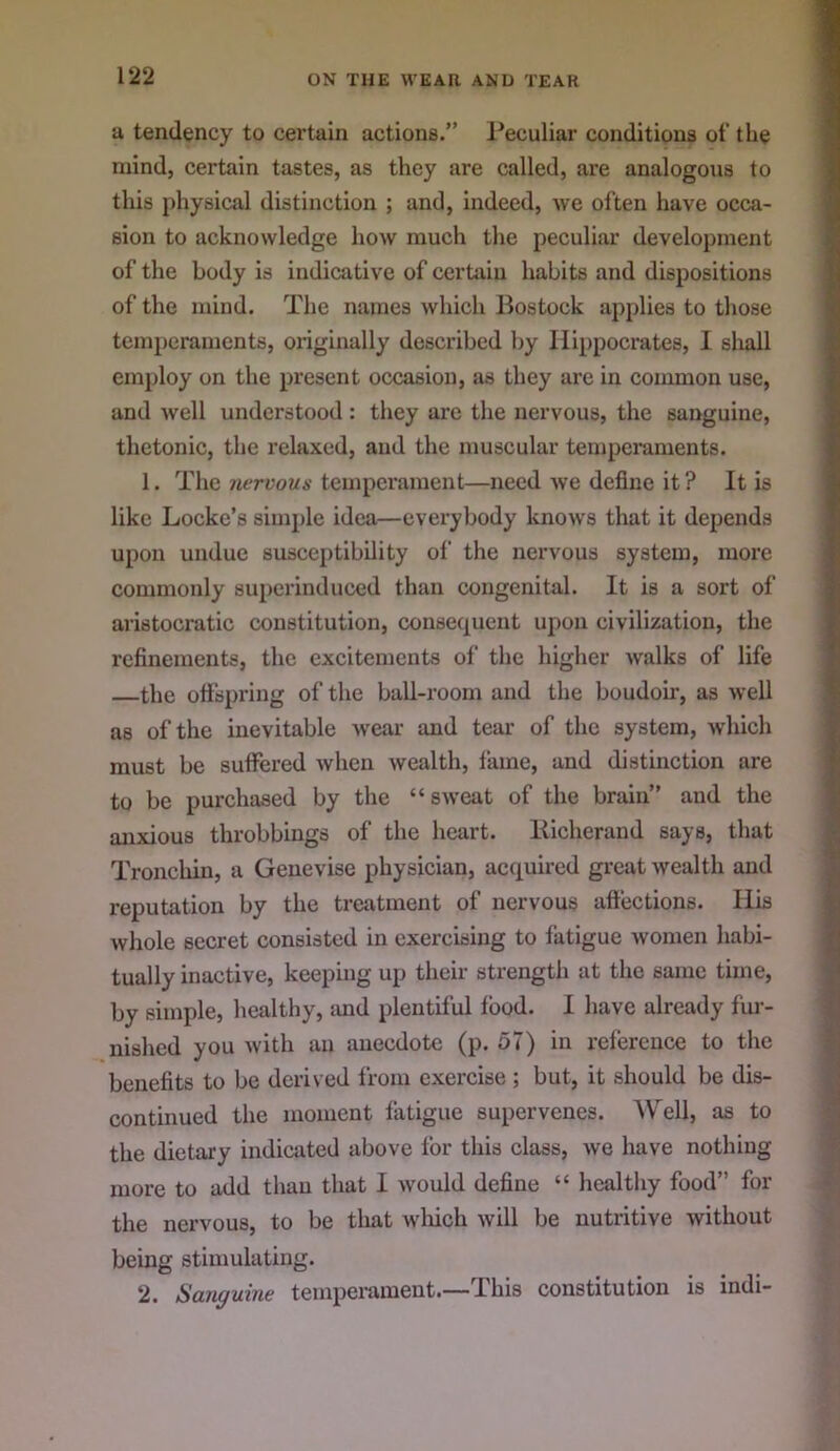 a tendency to certain actions.” Peculiar conditions of the mind, certain tastes, as they are called, are analogous to this physical distinction ; and, indeed, we often have occa- sion to acknowledge how much the peculiar development of the body is indicative of certain habits and dispositions of the mind. The names which Bostock applies to those temperaments, oxiginally described by Hippocrates, 1 shall employ on the present occasion, as they are in common use, and well understood : they are the nervous, the sanguine, thetonic, the relaxed, and the muscular temperaments. 1. The nervous temperament—need we define it ? It is like Locke’s simple idea—everybody knows that it depends upon undue susceptibility of the nervous system, more commonly superinduced than congenital. It is a sort of aristocratic constitution, consequent upon civilization, the refinements, the excitements of the higher walks of life the offspring of the ball-room and the boudoir, as well as of the inevitable -wear and tear of the system, which must be suffered when wealth, fame, and distinction are to be purchased by the “sweat of the brain” and the anxious throbbings of the heart. liicherand says, that Tronchin, a Geuevise physician, acquired great wealth and reputation by the treatment of nervous affections. His whole secret consisted in exercising to fatigue women habi- tually inactive, keeping up their strength at the same time, by simple, healthy, tmd plentiful food. I have already fur- nished you with an anecdote (p. 57) in reference to the benefits to be derived from exercise ; but, it should be dis- continued the moment fatigue supervenes. AVell, as to the dietary indicated above for this class, we have nothing more to add than that I would define “ healthy food” for the nervous, to be that wlxich will be nutritive without being stimulating. 2. Sanguine tempei’ament.— Phis constitution is indi-