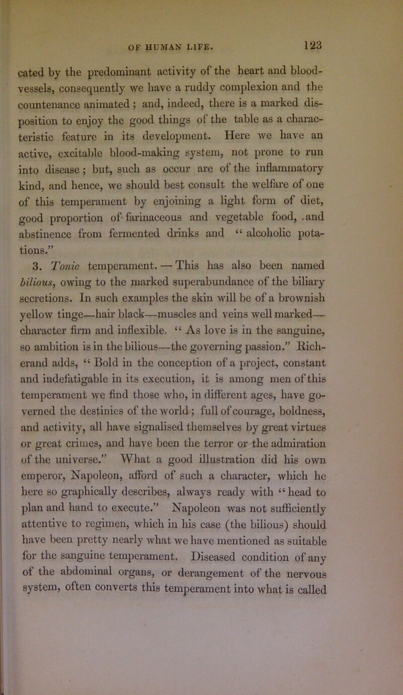 cated by the predominant activity of the heart and blood- vessels, consequently we have a ruddy complexion and the countenance animated ; aiid, indeed, there is a marked dis- position to enjoy the good things of the table as a charac- teristic feature in its development. Here we have an active, excitable blood-making system, not prone to run into disease ; but, such as occur arc of the inflammatory kind, and hence, we should best consult the welfare of one of this temperament by enjoining a light form of diet, good proportion of farinaceous and vegetable food, .and abstinence from fermented drinks and “ alcoholic pota- tions.” 3. Tonic temperament. — This has also been named bilious, owing to the marked superabundance of the biliary secretions. In such examples the skin will be of a brownish yellow tinge—hair black—muscles and veins well marked— character firm and inflexible. “ As love is in the sanguine, so ambition is in the bilious—the governing passion.” liich- erand adds, “ Bold in the conception of a project, constant and indefatigable in its execution, it is among men of this temperament we find those who, in different ages, have go- verned the destinies of the world; full of courage, boldness, and activity, all have signidised tliemselves by gi’eat virtues or great crimes, and have been the terror or the admiration of the universe.” What a good illustration did his own emperor, Napoleon, afford of such a character, which he here so graphically describes, always ready with “head to plan and hand to execute.” Napoleon was not sufficiently attentive to regimen, which in his case (the bilious) should have been pretty nearly what we have mentioned as suitable for the sanguine temperament. Diseased condition of any of the abdominal organs, or derangement of the nervous system, often converts this temperament into what is called