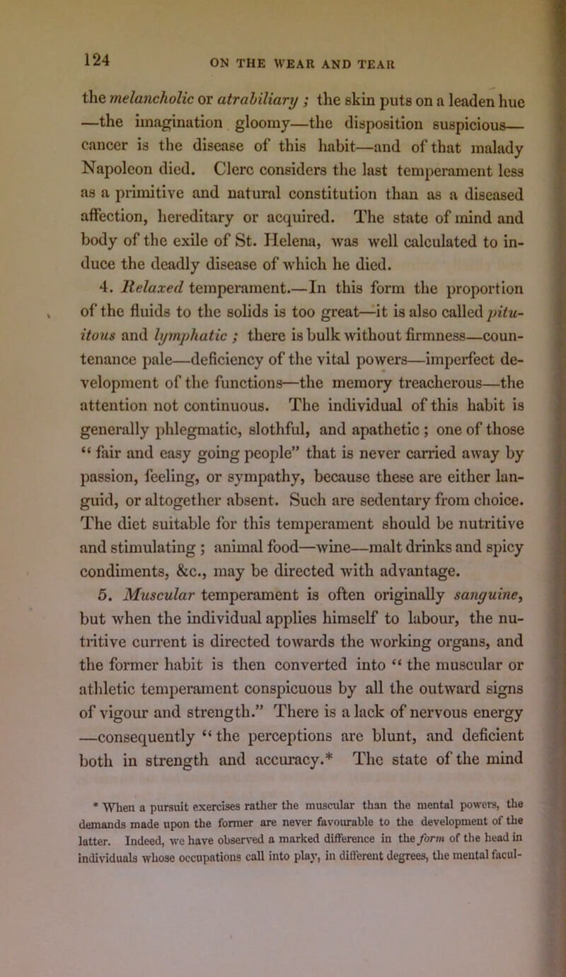 the melancholic or atrahiliary; the skin puts on a leaden hue —the imagination gloomy—the disposition suspicious cancer is the disease of this habit—and of that malady Napoleon died. Clerc considers the last temperament less as a primitive and natural constitution than as a diseased affection, hereditary or acquired. The state of mind and body of the exile of St. Helena, was well calculated to in- duce the deadly disease of which he died. 4. Relaxed temperament.—In this form the proportion of the fluids to the solids is too great—it is also called itous and lymphatic ; there is bulk without firmness—coun- tenance pale—deficiency of the vital powers—imperfect de- velopment of the functions—the memory treacherous—the attention not continuous. The individual of this habit is generally phlegmatic, slothful, and apathetic; one of those “ fair and easy going people” that is never carried away by passion, feeling, or sympathy, because these are either lan- guid, or altogether absent. Such are sedentary from choice. The diet suitable for this temperament should be nutritive and stimulating ; animal food—wine—malt drinks and spicy condiments, &c., may be directed with advantage. 5. Muscular temperament is often originally sanguine, but when the individual applies himself to labour, the nu- tritive current is directed towards the working organs, and the former habit is then converted into “ the muscular or athletic temperament conspicuous by all the outward signs of vigour and strength.” There is alack of nervous energy —consequently “ the perceptions arc blunt, and deficient both in strength and accui*acy.* The state of the mind * When a pursuit exercises rather the muscular than the mental powers, the demands made upon the former are never favoiu-able to the development of the latter. Indeed, we have observed a marked difference in the/orm of the head in Individuals whose occupations call into play, in different degrees, the mental facul-