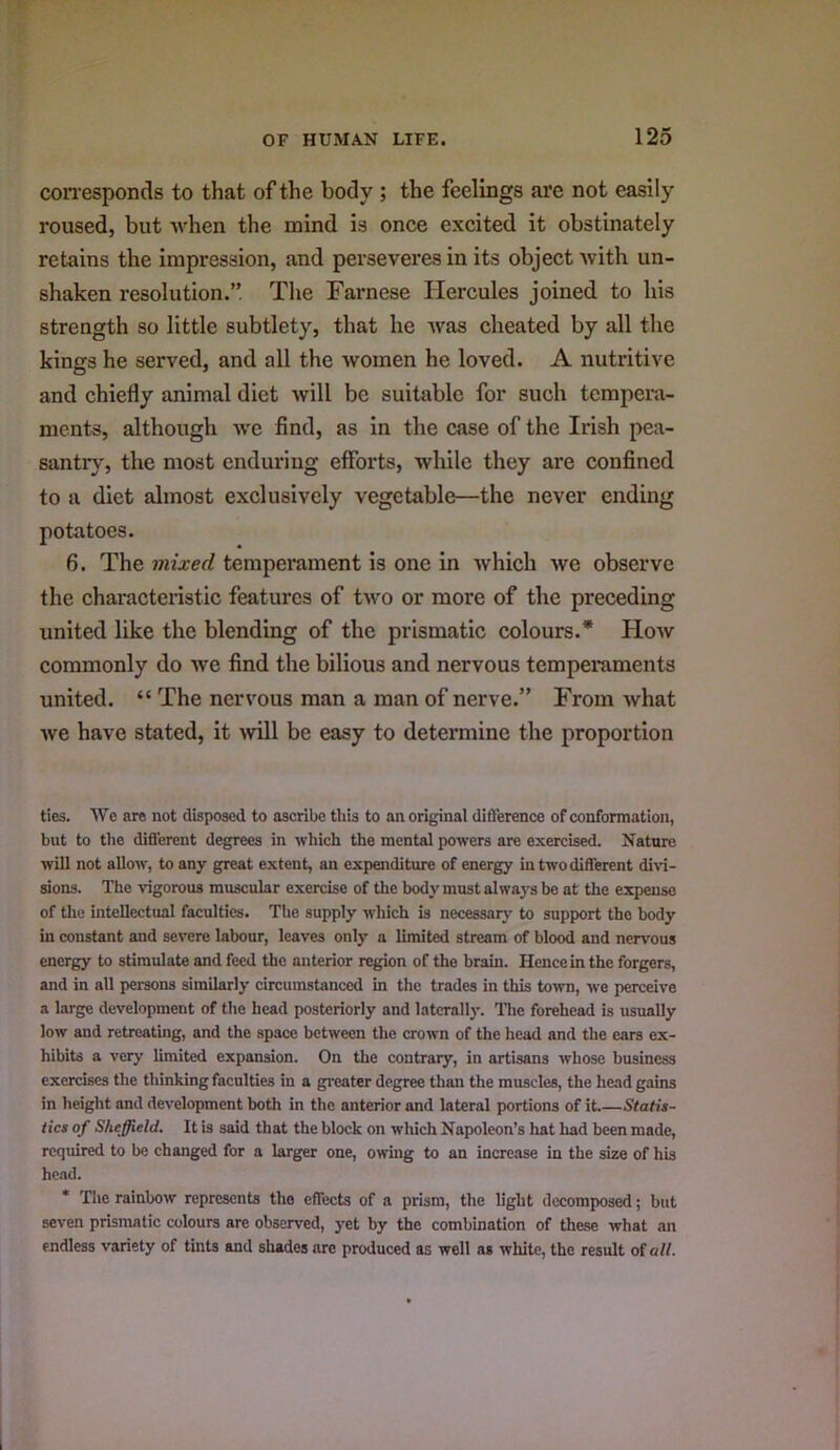 coiTesponds to that of the body ; the feelings are not easily roused, but when the mind is once excited it obstinately retains the impression, and perseveres in its object with un- shaken resolution.” The Farnese Hercules joined to his strength so little subtlety, that he was cheated by all the kings he served, and all the women he loved. A nutritive and chiefly animal diet will be suitable for such tempeni- ments, although we find, as in the case of the Irish pea- santry, the most enduring efforts, while they are confined to a diet almost exclusively vegetable—the never ending potatoes. 6. The mixed temperament is one in which we observe the characteristic features of two or more of the preceding united like the blending of the prismatic colours.* How commonly do we find the bilious and nervous temperaments united. “ The nervous man a man of nerve.” From what Ave have stated, it Avill be easy to determine the proportion ties. AVe are not disposed to ascribe this to an original difference of conformation, but to the different degrees in which the mental powers are exercised. Nature will not allow, to any great extent, an expenditure of energy in two different di\d- sions. The vigorous muscular exercise of the body must alwaj-s be at the expense of the intellectual faculties. The supply which is necessarj’ to support the body in constant and severe labour, leaves only a limited stream of blood and nervous energy to stimulate and feed the anterior region of the brain. Hence in the forgers, and in all persons similarly circumstanced in the trades in this town, we perceive a large development of the head posteriorly and laterally. The forehead is usually low and retreating, and the space between the crown of the head and the ears ex- hibits a very limited expansion. On the contrary, in artisans whose business exercises the thinking faculties in a gi-eater degree than the muscles, the head gains in height and development both in the anterior and lateral portions of it Statis- tics of Sheffield, It is sfud that the block on which Napoleon’s hat had been made, required to be changed for a larger one, owing to an increase in the size of his head. * The rainbow represents the effects of a prism, the light decomposed; but seven prismatic colours are observed, yet by the combination of these what an endless variety of tints and shades are produced as well as white, the result of a//.