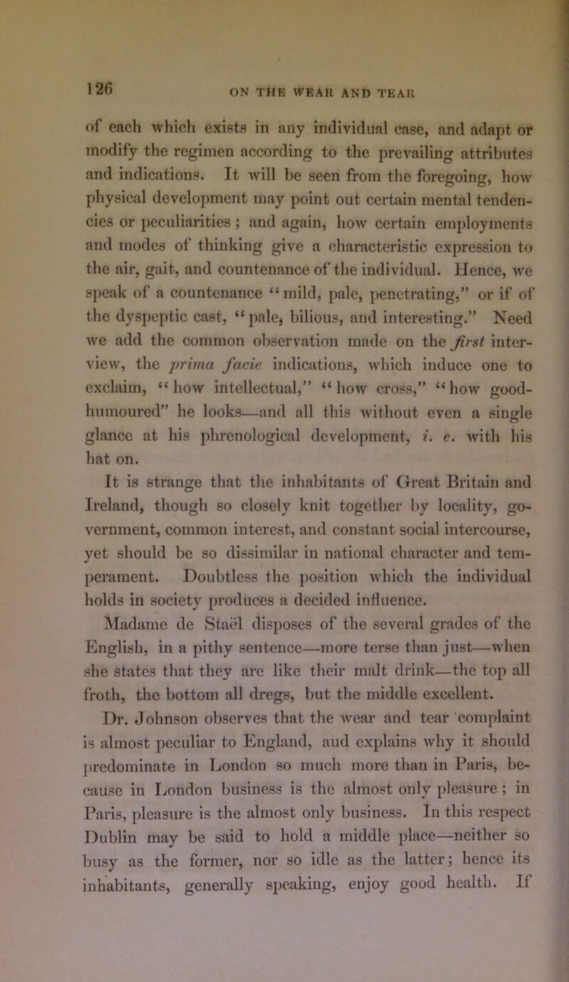 of each which exists in any individual case, and adapt or modify the regimen according to the prevailing attributes and indications. It will be seen from the foregoing, how physical development may point out certain mental tenden- cies or peculiarities; and again, how certain employments and modes of thinking give a characteristic expression to the air, gait, and countenance of the individual. Hence, we si)cak of a countenance “mild, pale, penetrating,” or if of the dyspeptic cast, “ pale, bilious, and interesting.” Need we add the common observation made on the first inter- view, the prima facie indications, which induce one to exclaim, “how intellectual,” “how cross,” “how good- humoured” he looks—and all this Avithout even a sinjile glance at his phrenological development, i. e. Avith his hat on. It is strange that the inhabitants of Great Britain and Ireland, though so closely knit together by locality, go- vernment, common interest, and constant social intercourse, yet should be so dissimilar in national character and tem- perament. Doubtless the position Avhich the individual holds in society produces a decided influence. Madame de Stael disposes of the several grades of the English, in a pithy sentence—more terse than just—Avhen she states that they arc like their malt drink—the top all froth, the bottom all dregs, but the middle excellent. Dr. Johnson observes that the Avear and tear‘complaint is almost peculiar to England, aud explains Avhy it should ju'cdominate in London so much more than in Paris, be- cause in London business is the almost only pleasure ; in Paris, pleasure is the almost only business. In this respect Dublin may be said to hold a middle place—neither so busy as the former, nor so idle as the latter; hence its inhabitants, generally speaking, enjoy good health. If
