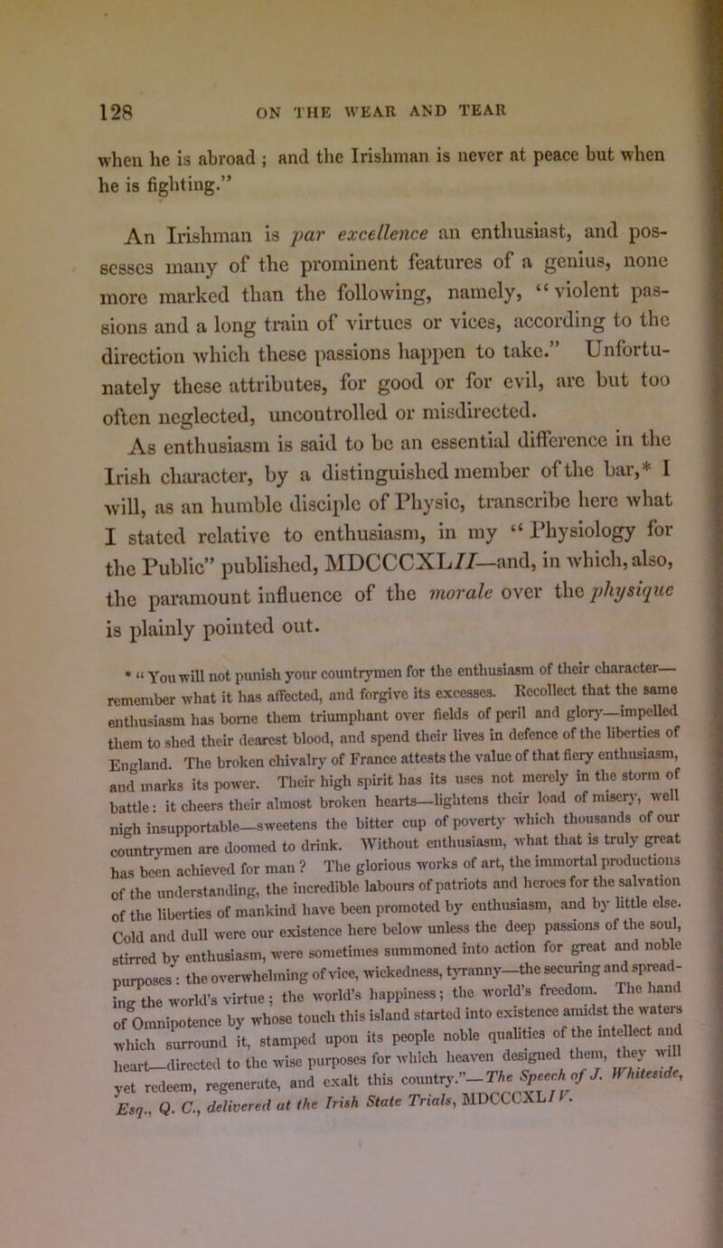 when he is abroad ; and the Irishman is never at peace but when he is fighting.” An Irishman is par excellence an enthusiast, and pos- sesses many of the prominent features of a genius, none more marked than the following, namely, violent pas- sions and a long train of virtues or vices, according to the direction which these passions happen to take.” Unfortu- nately these attributes, for good or for evil, arc but too often neglected, uncontrolled or misdirected. As enthusiasm is said to be an essential difference in the Irish character, by a distinguished member of the bar,* I Avill, as an humble disciple of Physic, transcribe here Avhat I stated relative to enthusiasm, in my “ Physiology for the Public” published, MDCCCXL7/—and, in Avhich,also, the paramount influence of the morale over the physique is plainly pointed out. * “ You ■will not pimish your countrymen for the enthusiasm of their character remember what it has affected, and forgive its excesses. Recollect that the same enthusiasm has home them triumphant over fields of peril and glory—impelled them to shed their dearest blood, and spend their lives in defence of the liberties of England. The broken chivalry of France attests the value of that fiery enthusiasm, and marks its power. Tlieir high spirit has its uses not merely in the storm of battle: it cheers their almost broken hearts—lightens their load ofmiscrj-, well nigh insupportable—sweetens the bitter cup of poverty which thousands of our countrymen are doomed to drink. Without enthusiasm, what that is truly great has been achieved for man ? The glorious works of art, the immortal productions of the understanding, the incredible labours of patriots and heroes for the salvation of the liberties of mankind have been promoted by enthusiasm, and by little else. Cold and dull were our existence here below unless the deep passions of the soul, stirred by enthusiasm, were sometimes summoned into action for great and noble purposes : the overwhelming of vice, wickedne.ss, rtn-anny-the securing and spmad- hi^he world’s virtue; the world’s happiness; the world’s freedom. The hand of Omnipotence by whose touch this i.sland started into existence amidst the waters heart^dirccted to the wise purposes for which heaven designed them, they wi yet redeem, regenerate, and exalt this countr3^’’_:^Ae of/. WhiUsxde, Esq., Q. C., delivered at the Irish State Trials, MDCCCXL/F.