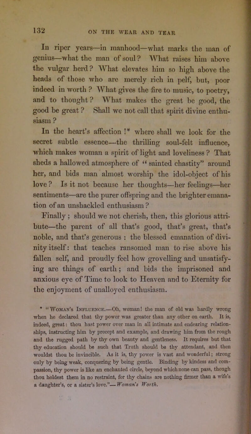 In riper years—in manhood—what marks the man of genius—what the man of soul ? AV’^hat raises him above the vulgar herd ? What elevates him so high above the heads of those -who are merely rich in pelf, but, poor indeed in worth ? AVhat gives the lire to music, to poetry, and to thought ? What makes the great be good, the good be great ? Shall we not call that spirit divine enthu- siasm ? In the heart’s affection !* where shall we look for the secret subtle essence—the thrilling soul-felt influence, which makes woman a spirit of light and loveliness ? That sheds a halloAved atmosphere of “ sainted chastity” around her, and bids man almost worship the idol-object of his love ? Is it not because her thoughts—her feelings—her sentiments—are the purer offspring and the brighter emana- tion of an unshackled enthusiasm ? Finally ; should we not cherish, then, this glorious attri- bute—the parent of all that’s good, that’s great, that’s noble, and that’s generous : the blessed emanation of divi- nity itself: that teaches ransomed man to rise above his fallen self, and proudly feel how gi’ovelling and unsatisfy- ing are things of earth; and bids the imprisoned and anxious eye of Time to look to Heaven and to Eternity for the enjoyment of unalloyed enthusiasm. * “ Woslvn’s Influence.—Oh, woman! tlie man of old was hardly ■»rrong when he declared that thy power was greater than any other on earth. It is, indeed, great: thou hast power over man in all intimate and endearing relation- ships, instructing him by precept and example, and drawing him from the rough and the rugged path by thy own beauty and gentleness. It requires but that thy education should be such that Truth should bo thy attendant, and then wouldst thou be invincible. As it is, thy power is vast and wonderful; strong only by being weak, conquering by being gentle. Binding by kindess and com- passion, thy power is like an enchanted circle, beyond wliichnone can pass, though thou boldest them in no restraint, for thy chains are nothing firmer than a wife’s a daughter’s, or a sister’s love.—Woman's Wotth.