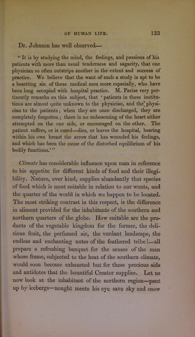 Dr. Johnson has well observed— “ It is by studying the mind, the feelings, and passions of his patients with more than usual tenderness and sagacity, that one physician so often outstrips another in the extent and success of practice. We believe that the want of such a study is apt to be a besetting sin of those medical men more especially, who have been long occupied with hospital practice. M. Parise very per- tinently remarks on this subject, that ‘ patients in these institu- tions are almost quite imknown to the physician, and the] physi- cian to the patients; when they are once discharged, they are completely forgotten ; there is no imbosoming of the heart either attempted on the one side, or encouraged on the other. The patient suffers, or is cured—dies, or leaves the hospital, bearing within his own breast the arrow that has wounded his feelings, and which has been the cause of the disturbed equilibrium of his bodily functions.’ ” Climate has considerable influence upon man in reference to his appetite for different kinds of food and their illegi- ])ility. Nature, ever kind, supplies abundantly that species of food which is most suitable in relation to our wants, and the quarter of the world in which we happen to be located. The most striking contrast in this respect, is the difference in aliment provided for the inhabitants of the southern and northern quarters of the globe. How suitable ai’e the pro- ducts of the vegetable kingdom for the former, the deli- cious fruit, the perfumed am, the verdant landscape, the endless and enchanting notes of the feathered tribe!—all prepare a refreshing banquet for the senses of the man whose frame, subjected to the heat of the southern climate, would soon become exhausted but for these precious aids and antidotes that the bountiful Creator supplies. Let us now look at the inhabitant of the northern region—pent up by icebergs—nought meets his eye save sky and snow