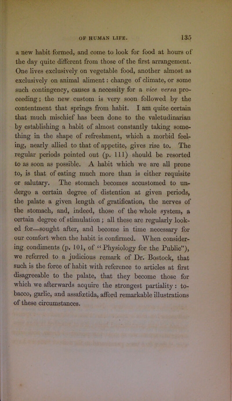 a new habit formed, and come to look for food at hours of the day quite different from those of the first arrangement. One lives exclusively on vegetable food, another almost as exclusively on animal aliment: change of climate, or some such contingency, causes a necessity for a vice versa pro- ceeding; the new custom is very soon followed by the contentment that springs from habit. I am quite certain that much mischief has been done to the valetudinarian by establishing a habit of almost constantly taking some- thing in the shape of refreshment, which a morbid feel- ing, nearly allied to that of appetite, gives rise to. The regular periods pointed out (p. Ill) should be resorted to as soon as possible. A habit which we are all prone to, is that of eating much more than is either requisite or salutary. The stomach becomes accustomed to un- dergo a certain degree of distention at given periods, the palate a given length of gratification, the nerves of the stomach, and, indeed, those of the whole system, a certain degree of stimulation; all these are regularly look- ed for—sought after, and become in time necessary for our comfort when the habit is confirmed. When consider- ing condiments (p. 101, of “Physiology for the Public”), we referred to a judicious remark of Dr. Bostock, that such is the force of habit with reference to articles at first disagreeable to the palate, that they become those for which we afterwards acquire the strongest partiality : to- bacco, garlic, and assafoetida, afford remarkable illustrations of these circumstances.