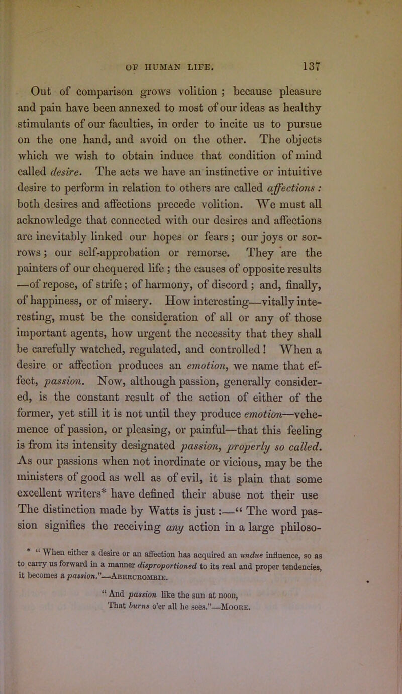 Out of comparison grows volition ; because pleasure and pain have been annexed to most of our ideas as healthy stimulants of our faculties, in order to incite us to pursue on the one hand, and avoid on the other. The objects which we wish to obtain induce that condition of mind called desire. The acts we have an instinctive or intuitive desire to perform in relation to others are called affections: both desires and affections precede volition. We must all acknowledge that connected with our desires and affections are inevitably linked our hopes or fears ; our joys or sor- rows ; our self-approbation or remorse. They are the painters of our chequered life; the causes of opposite results —of repose, of strife; of harmony, of discord ; and, finally, of happiness, or of misery. How interesting—vitally inte- resting, must be the consideration of all or any of those important agents, how urgent the necessity that they shall be carefully watched, regulated, and controlled! When a desire or affection produces an emotion^ we name that ef- fect, 2}assio7i. Now, although passion, generally consider- ed, is the constant result of the action of either of the former, yet still it is not imtil they produce emotion—vehe- mence of passion, or pleasing, or painful—that this feeling is from its intensity designated passion, properly so called. As our passions when not inordinate or vicious, may be the ministers of good as well as of evil, it is plain that some excellent -writers* have defined then abuse not their use The distinction made by Watts is just:—“ The word pas- sion signifies the receiving any action in a large philoso- “ When either a desire or an affection has acquired an undue influence, so as to carry us forward in a manner disproportioned to its real and proper tendencies, it becomes a passion.”—Aberckombie. “ And passion like the sun at noon, That burns o’er all he sees.”—Moore.