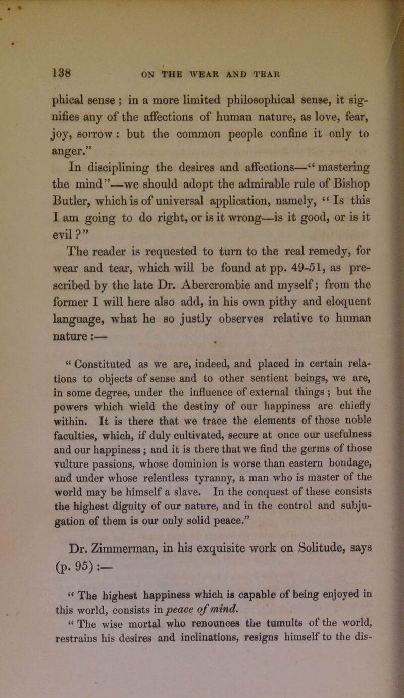 phical sense ; in a more limited philosophical sense, it sig- nifies any of the affections of human nature, as love, fear, joy, sorrow: but the conunon people confine it only to anger.” In disciplining the desires and affections—“ mastering the mind”—we should adopt the admirable rule of Bishop Butler, which is of universal application, namely, “ Is this I am going to do right, or is it wrong—is it good, or is it evil ? ” The reader is requested to turn to the real remedy, for wear and tear, which will be found at pp. 49-51, as pre- scribed by the late Dr. Abercrombie and myself; from the former I will here also add, in his owm pithy and eloquent language, what he so justly observes relative to human nature;— “ Constituted as we are, indeed, and placed in certain rela- tions to objects of sense and to other sentient beings, we are, in some degree, under the influence of external things ; but the powers which wield the destiny of our happiness are chiefly within. It is there that we trace the elements of those noble faculties, which, if duly cultivated, secure at once our usefulness and our happiness; and it is there that we find the germs of those vulture passions, whose dominion is worse than eastern bondage, and under whose relentless tyranny, a man who is master of the world may be himself a slave. In the conquest of these consists the highest dignity of our nature, and in the control and subju- gation of them is our only solid peace.” Dr. Zimmerman, in his exquisite work on Solitude, says (p. 95) :— “ The highest happiness which is capable of being enjoyed in this world, consists in peace of mind. “ The wise mortal who renounces the tumults of the world, restrains his desires and inclinations, resigns himself to the dis-