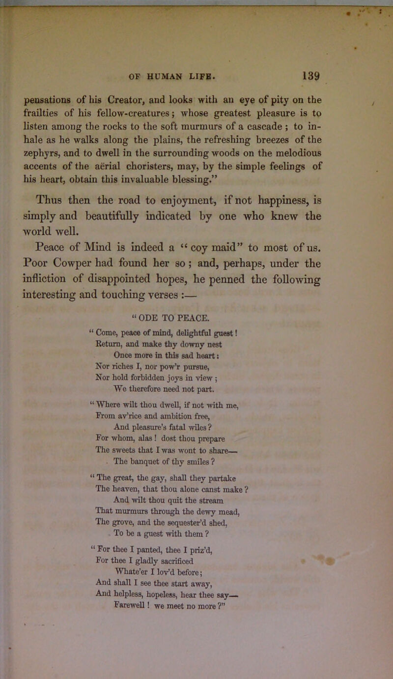 peosatioDs of his Creator, and looks with an eye of pity on the frailties of his fellow-creatures; whose greatest pleasure is to listen among the rocks to the soft murmurs of a cascade ; to in- hale as he walks along the plains, the refreshing breezes of the zephyrs, and to dwell in the surrounding woods on the melodious accents of the aerial choristers, may, by the simple feelings of his heart, obtain this invaluable blessing.” Thus then the road to enjoyment, if not happiness, is simply and beautifully indicated by one who knew the world well. Peace of Mind is indeed a “ coy maid” to most of us. Poor Cowper had foimd her so; and, perhaps, under the infliction of disappointed hopes, he penned the following interesting and touching verses :— “ ODE TO PEACE. “ Come, peace of mind, delightfal guest! Return, and make thy downy nest Once more in this sad heart; Nor riches I, nor pow’r pursue, Nor hold forbidden joys in view ; We therefore need not part. “ Where wilt thou dwell, if not with me, From aVrice and ambition free, And pleasure’s fatal wiles ? For whom, alas! dost thou prepare The sweets that I was wont to share— . The banquet of thy smiles ? “ The great, the gay, shall they partake The heaven, that thou alone canst make ? And wilt thou quit the stream That murmurs through the dewy mead. The grove, and the sequester’d shed. To be a guest with them ? “ For thee I panted, thee I priz’d, For thee I gladly sacrificed Whate’er I lov’d before; And shall I see thee start away. And helpless, hopeless, hear thee say— Farewell! we meet no more ?”