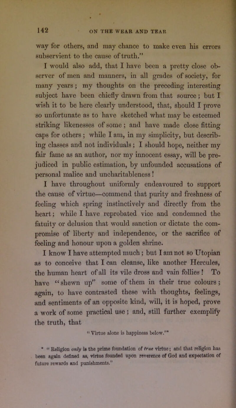 way for others, and may chance to make even his errors subservient to the cause of truth.” I would also add, that I have been a pretty close ob- server of men and manners, in all grades of society, for many years; my thoughts on the preceding interesting subject have been chiefly drawn from that source; but I wish it to be here clearly understood, that, should I prove so unfortunate as to have sketched what may be esteemed striking likenesses of some; and have made close fitting caps for others ; while I am, in my simplicity, but describ- ing classes and not individuals; I should hope, neither my fair fame as an author, nor my innocent essay, will be pre- judiced in public estimation, by unfounded accusations of personal malice and uncharitableness! I have throughout uniformly endeavoured to support the cause of virtue—commend that purity and freshness of feeling which spring instinctively and directly from the heart; while I have reprobated vice and condemned the fatuity or delusion that -would sanction or dictate the com- promise of liberty and independence, or the sacrifice of feeling and honour upon a golden shrine. I know I have attempted much; but I am not so Utopian as to conceive that I can cleanse, like another Hercules, the human heart of all its vile dross and vain follies ! To have “shewn up” some of them in their true colours; again, to have contrasted these with thoughts, feelings, and sentiments of an opposite kind, will, it is hoped, prove a work of some practical use; and, still further exemplify the truth, that “ Virtue alone is happiness below.”* * “ Religion only is the prime foundation of true virtue; and that religion has l)con again defined as, virtue foimded upon reverence of God and expectation of future rewards and punishments.”