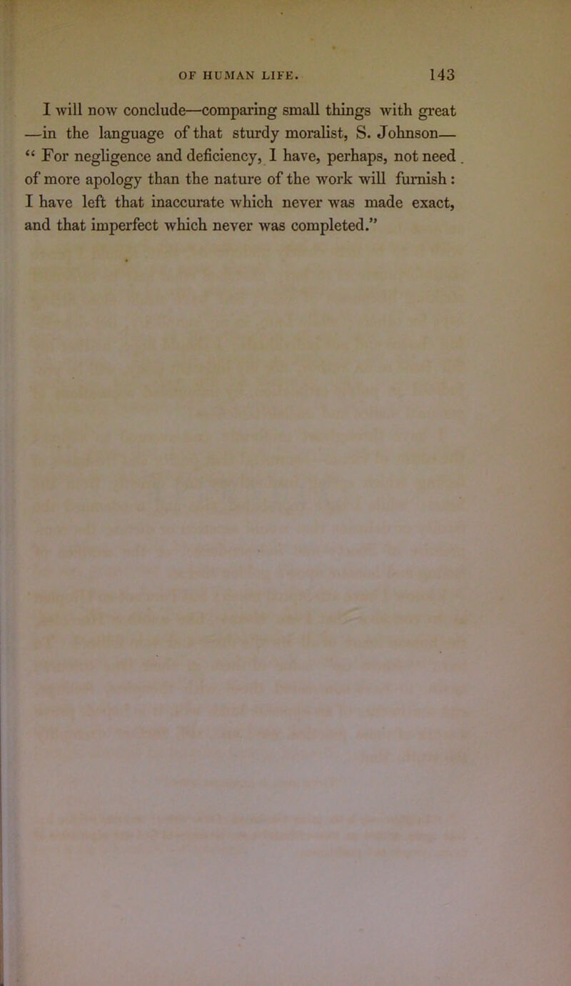 I will now conclude—comparing small things with great —in the language of that sturdy moralist, S. Johnson— “For negligence and deficiency, 1 have, perhaps, not need of more apology than the nature of the work will furnish: I have left that inaccurate which never was made exact, and that imperfect which never Avas completed.”