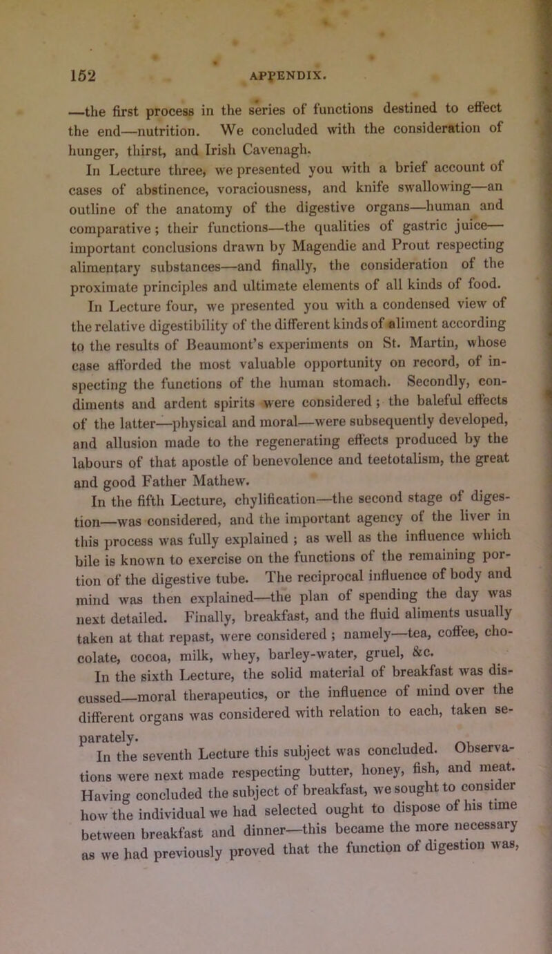 —the first process in the series of functions destined to effect the end—nutrition. We concluded with the consideration of hunger, thirst, and Irish Cavenagh. In Lecture three, we presented you with a brief account of cases of abstinence, voraciousness, and knife swallowing an outline of the anatomy of the digestive organs—human and comparative; their functions—the qualities of gastric juice important conclusions drawn by Magendie and Prout respecting alimentary substances—and finally, the consideration of the proximate principles and ultimate elements of all kinds of food. In Lecture four, we presented you with a condensed view of the relative digestibility of the different kinds of aliment according to the results of Beaumont’s experiments on St. Martin, whose case afforded the most valuable opportunity on record, of in- specting the functions of the human stomach. Secondly, con- diments and ardent spirits were considered; the baleful effects of the latter—physical and moral—were subsequently developed, and allusion made to the regenerating effects produced by the labours of that apostle of benevolence and teetotalism, the great and good Father Mathew. In the fifth Lecture, chylification—the second stage of diges- tion—was considered, and the important agency of the liver in this process was fully explained ; as well as the influence which bile is known to exercise on the functions of the remaining por- tion of the digestive tube. The reciprocal influence of body and mind was then explained—the plan of spending the day was next detailed. Finally, breakfast, and the fluid aliments usually taken at that repast, were considered ; namely—tea, coffee, cho- colate, cocoa, milk, whey, barley-water, gruel, &c. In the sixth Lecture, the solid material of breakfast was dis- cussed-moral therapeutics, or the influence of mind over the different organs was considered with relation to each, taken se- parately. In the seventh Lecture this subject was concluded. Observa- tions were next made respecting butter, honey, fish, and meat. Having concluded the subject of breakfast, we sought to consider how the individual we had selected ought to dispose of his time between breakfast and dinner—this became the more necessary as we had previously proved that the function of digestion was.