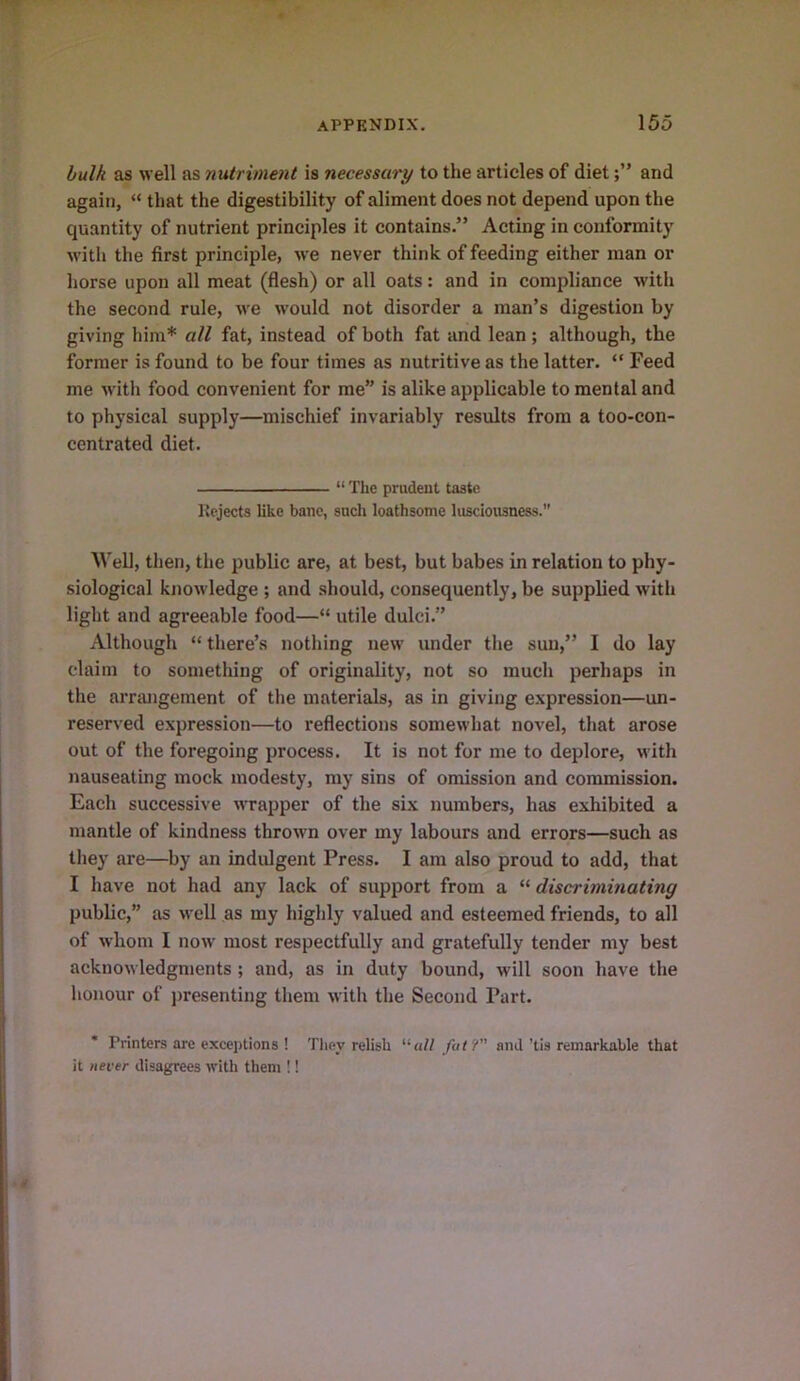 hulk as well as nutriment is necessary to the articles of dietand again, “ that the digestibility of aliment does not depend upon the quantity of nutrient principles it contains.” Acting in conformity with the first principle, we never think of feeding either man or horse upon all meat (flesh) or all oats: and in compliance with the second rule, we would not disorder a man’s digestion by giving him* all fat, instead of both fat and lean; although, the former is found to be four times as nutritive as the latter. “ Feed me with food convenient for me” is alike applicable to mental and to physical supply—mischief invariably results from a too-con- centrated diet. “ The prudent taste Rejects like banc, such loathsome lusciousness.” Well, then, the public are, at best, but babes in relation to phy- siological knowledge ; and should, consequently, be supplied with light and agreeable food—“ utile dulci.” Although “ there’s nothing new under the sun,” I do lay claim to something of originality, not so much perhaps in the arrangement of the materials, as in giving e.xpression—un- reserved expression—to reflections somewhat novel, that arose out of the foregoing process. It is not for me to deplore, with nauseating mock modesty, my sins of omission and commission. Each successive wrapper of the six numbers, has exhibited a mantle of kindness thrown over my labours and errors—such as they are—by an indulgent Press. I am also proud to add, that I have not had any lack of support from a “ discriminating public,” as well as my higlily valued and esteemed friends, to all of whom I now most respectfully and gratefully tender my best acknowledgments ; and, as in duty bound, will soon have the honour of presenting them with the Second Part. * Printers are exceptions ! They relish “«// fat? and’tis remarkable that it never disagrees with them !!