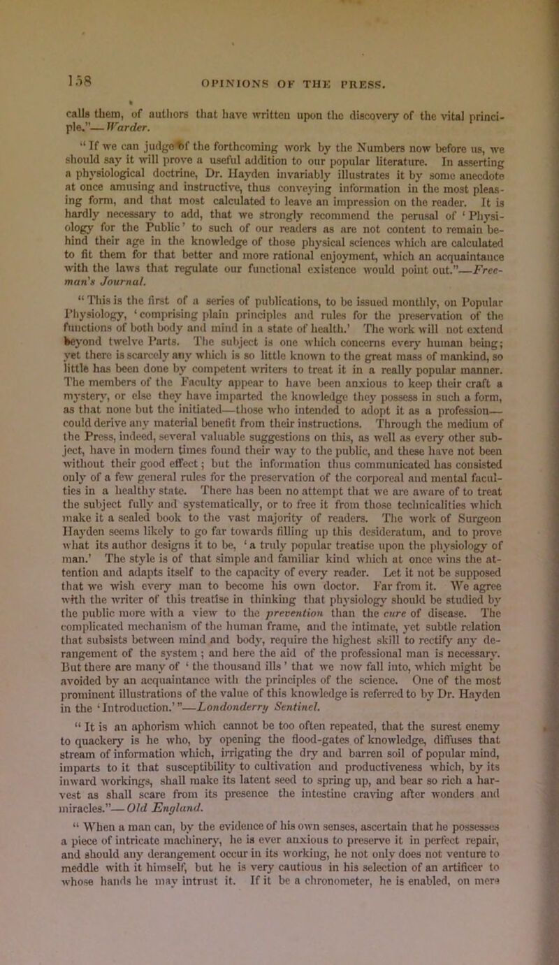 I.i8 calls them, of authors tliat have written upon the discovery of the vita] princi- ple.”— Warder. ‘‘ If we can judgotf the forthcoming work by the Numbers now before us, we should say it will prove a useful addition to our iwpular literature. In asserting a physiological doctrine, Dr. Hayden nivariably illustrates it by some anecdote at once amusing and instructive, thus conve3’ing information in the most pleas- ing form, and that most calculated to leave an impression on the reader. It is hardly necessarj' to add, that we strongly recommend the perusal of ‘ Physi- ology for the Public ’ to such of our readers ns are not content to remain be- hind their age in tlie knowledge of those physical sciences wliich are calculated to fit them for that better and more rational enjoyment, which an acquaintance with the laws that regulate our functional existence would pohit out.” Free- man's Journal. “ This is the first of a series of publications, to be issued monthly, on Popular Physiology, ‘ comprising jjlnin f)rinciplcs and rules for the preservation of the functions of Iwth body and mind in a state of health.’ The work will not extend kej’ond twelve Parts. The subject is one which concerns everj’ human being; yet there is scarcely any which is so little known to the great mass of mankind, so little has been done by competent writers to treat it in a really popular manner. The members of the Faculty appear to have been anxious to keep their craft a myster}', or else they have imparted the knowledge they jwssess in such a form, as that none but the initiated—those who intended to adopt it as a profession— could derive any material benefit from their instructions. Through the medium of the Press, indeed, several valuable suggestions on this, as well as every other sub- ject, have in modem times found their way to the public, and these have not been without their gooil etfect; but the information thus communicated has consisted oul}’ of a few general rules for the preservation of the corporeal and mental facul- ties in a healtliy state. There has been no attempt that we are aware of to treat the subject fully and systematically, or to free it from tho.se technicalities which make it a scaled book to the vast majority of readers. The work of Surgeon Hayden seems likely to go far towards filling up this desideratum, and to prove what its author designs it to be, ‘a truly popular treatise upon the physiology of man.’ The style is of that simple and familiar kind which at once wins the at- tention and adapts itself to the capacity of every reader. I>;t it not be supposed that we wish every man to become his own doctor. Far from it. Wo agree with the writer of this treatise in thinking that physiology should be studied b^' tlie public more with a view to the prevention than the cure of disease. The complicated mechanism of the human frame, and tlie intimate, j-et subtle relation tliat subsists between mind and body, require the highest skill to rectify any de- rangement of the system ; and here the aid of the professional man is necessary. But there are many of ‘ the thousand ills ’ that we now fall into, which might bo avoided by an acquaintance with the principles of the science. One of the most prominent illustrations of the value of this knowledge is referred to by Dr. Hayden in the ’Introduction.’”—Londonderry Sentinel. “ It is an aphorism which cannot be too often repeated, that the surest enemy to quackery is he who, by opening the flood-gates of knowledge, diffuses that stream of information which, irrigating the dry and biu-ren soil of popular mind, imparts to it that susceptibility to cultivation and productiveness which, by its inward -workings, shall make its latent .seed to spring up, and bear so rich a har- vest as shall scare from its presence the intestine craving after -n-onders and miracles.”—Old England. “ When a man can, by the evidence of his own senses, ascertain that ho possesses a piece of intricate machineiy, he is ever anxious to preserve it in perfect repair, and should any derangement occur in its working, he not only does not venture to meddle with it himself, but he is very cautious in his selection of an artificer to whose hands he may intrust it. If it be a chronometer, he is enabled, on mere