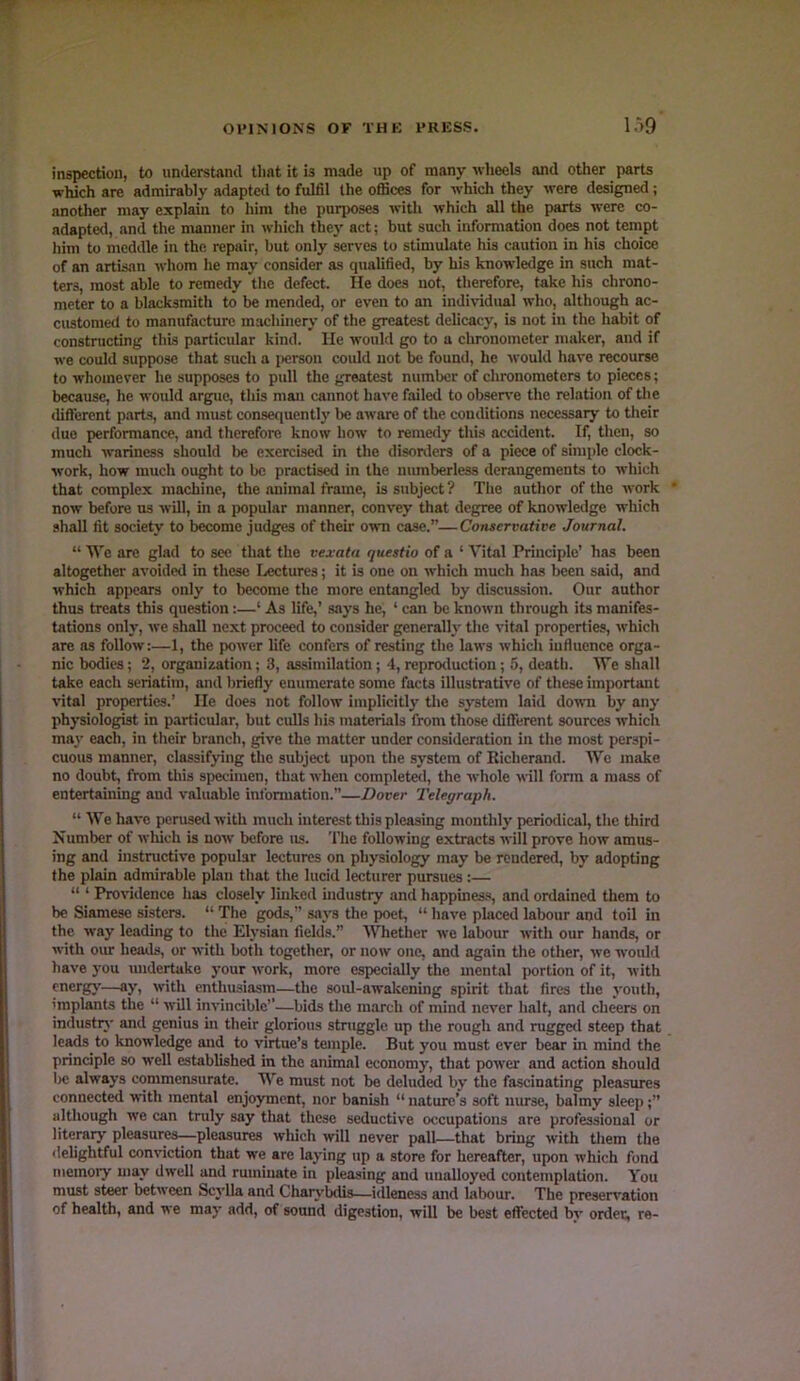 inspection, to understand that it is made up of many wlieels and other parts ■which are admirably adaptc<l to fulfil the offices for -which they were designed; another may explain to him the purposes with which all the parts were co- adapted, and the manner in which they act; but such information does not tempt him to meddle in the repair, but only serves to stimulate his caution in his choice of an artisan whom he may consider as qualified, by his knowledge in such mat- ters, most able to remedy the defect. He does not, therefore, take his chrono- meter to a blacksmith to be mended, or even to an indi\-idual who, although ac- customed to manufacture machuiery of the greatest delicacy, is not in the habit of constructing this particular kind. He would go to a chronometer maker, and if we could suppose that such a person could not be found, he would have recourse to whomever he supposes to pull the greatest number of chronometers to pieces; because, he would argue, this man cannot have failed to obsetwe the relation of the different parts, and must consequently be aware of the conditions necessary to their due performance, and therefore know how to remedy this accident. If, then, so much wariness should be exercised in the disonlers of a piece of simple clock- work, how much ought to be practised in the numberless derangements to which that complex machine, the animal frame, is subject ? The author of the work now before us will, in a jwpular manner, convey that degree of knowledge which shall fit society to become judges of their own case.”—Conservative Journal. “ We are glad to see that the vexata questio of a ‘ Vital Principle’ has been altogether avoided in these Lectures; it is one on which much has been said, and which appears only to become the more entangled by discussion. Our author thus treats this question:—‘ As life,’ .says he, ‘ can be known through its manifes- tations only, we shall next proceed to consider generally the vital properties, which are as follow:—1, the power life confers of resting the laws which influence orga- nic bodies; 2, organization; 3, assimilation; 4, repnKluction; 5, death. We shall take each seriatim, and briefly enumerate some facts illustrative of these important vital properties.’ He does not follow implicitly the system laid down by any physiologist in particular, but culls his materials from those different sources which ma)' each, in their branch, give the matter under consideration in the most perspi- cuous manner, classifying the subject upon the system of Richerand. We m^e no doubt, from this specimen, that when completetl, the whole will form a mass of entertaining and valuable information.”—Dover Telegraph. “ We have perused with much interest this pleasing monthly periotlical, the third Number of which is now before us. The following extracts will prove how amus- ing and instructive jx>pular lectures on physiology may be rendered, by adopting the plain admirable pkn that the lucid lecturer pursues:— “ ‘ Providence has closely linked industry and happines-s, and ordained them to be Siamese sisters. “ The gods,” says the poet, “ have placed labour and toil in the way leading to the Elysian field's.” Whether we labour with our hands, or with our heads, or with both together, or now one, and again the other, we would have you midertuke your work, more especially the mental portion of it, with energy—ay, with enthusiasm—the soul-awakening spirit that fires the youth, 'mplants the “ will invincible’’—bids the march of mind never halt, and cheers on industiy and genius in their glorious struggle up tlie rough and ruggeel steep that leads to knowledge and to virtue’s temple. But you must ever bear in mind the principle so well established in the animal economy, that power and action should lie always commensurate. We must not be deluded by the fascinating pleasures connected with mental enjoyment, nor banish “ nature’s soft nurse, balmy sleep;” although we can truly say that these seductive occupations are professional or literary pleasures—pleasures wliich will never pall—that bring with them the delightful conviction that we are laying up a store for hereafter, upon which fond memory may dwell and ruminate in pleasing and unalloyed contemplation. You must steer between Scylla and Charv’bdis—idleness and labour. The preservation of health, and we may add, of sound digestion, will be best effected by order, re-