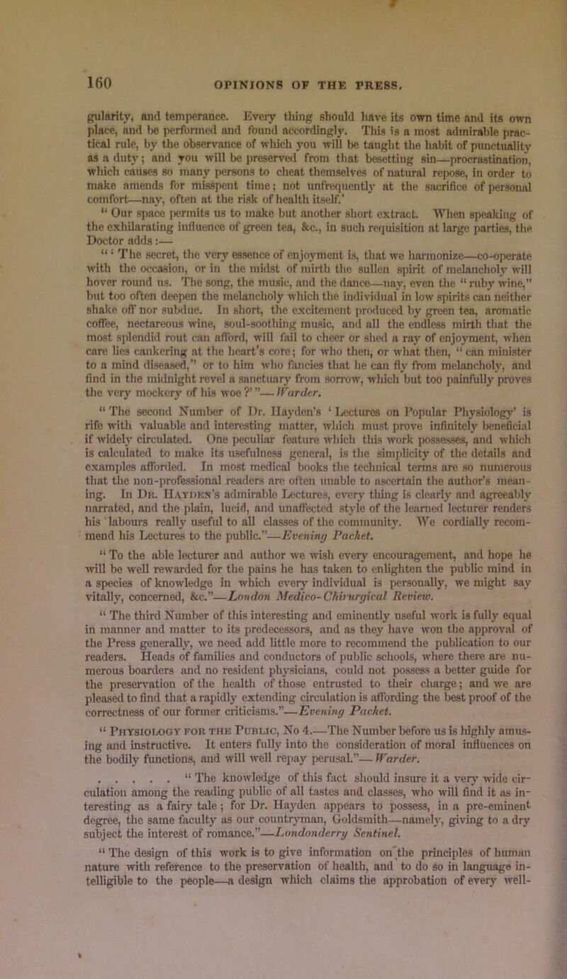 gularlty, and temperance. Every thing should liave its own time and its own place, and l)C perfonnetl and found accordingly. Tlii.s is a most admirable prac- tical rule, by the observance of which you will be taught the habit of punctuality as a duty; and you will be preserve<l from that besetting sin—procrastination, which causes so many persons to cheat themselves of natural repose, in order to make amends for misspent time; not unfrequently at the .sacrifice of personal comfort—nay, often at the risk of health itself.’ “ Our apace |)erinits us to make but another short extract. When s])eaking of the exhilarating influence of green tea, &c., in such requisition at large parties, the Doctor adds:— “ ‘ The secret, the very es.sence of enjoyment is, that we harmonize—co-operate with the occasion, or in the midst of mirth the sullen spirit of melancholj' will hover round us. The song, the music, and the dance—nay, even the “ ruby wine, but too often deepen the melancholy which the individual in low spirits can neither shake off nor subdue. In short, the excitement i>roduced by green tea, aromatic coflec, nectareous wine, soid-soothing mu.sic, and all the endless mirth that the most splendid rout can aflbrd, will fail to cheer or she<l a ray of enjoyment, when care lies cankering at the heart’s core; for who then, or what then, “ can minister to a mind disea.sed,’’ or to him who fancies that he can fly from melancholy, and find in the midnight revel a sanctuary from sorrow, wliich but too painfully proves the very mockery of his woe ?’ ’’— Jrarder.  The second Number of Dr. Hayden’s ‘ Lectures on Popular Physiology’ is rife with valuable and interesting matter, which must prove infinitely l)cneficial if widely circulated. One peculiar feature which this work possesses, and which is calculated to make its u.scfulne.ss general, is the simplicity of the details and examples afforded. In most meilical books the technical terms are so numerous that the non-professional readers are often unable to ascertain the author’s mean - ing. In Dn. IIatdkn’s admirable Lectures, every thing is clearly and agreeably narrated, and the plain, lucid, and unaffected style of the leanietl lecturer renders his labours really useful to all classes of the community. We cordially recom- mend his Lectures to the public.”—Evening Packet. “ To the able lecturer and author we wish everj' encouragement, and hope he ivill be well rewarded for the pains he has taken to enlighten the public mind in a species of knowledge in which every individual is personally, we might say vitally, concerned, &c.”—London Medico-Chi)~urgical Review. “ The third Niunber of this interesting and eminently useful work is fully equal in manner and matter to its predecessors, and ns they have won the approval of the Press generally, we need add little more to recommend the publication to our readers. Heads of families and conductors of public schools, where there are nu- merous boarders and no resident phy.sicians, could not possess a better guide for the preservation of the health of those entrusted to their charge; and we are pleased to find that a rapidly extending circulation is affording the best proof of the correctness of our former criticisms.’’—Evening Packet. “ Physiology fou thk Puhlic, No 4—The Number before us is highly amus- ing luid instructive. It enters fully into the consideration of moral influences on the bodily functions, and will well repay perusal.”— Warder. “ The knowledge of this fact should insure it a very wide cir- culation among the reading public of all tastes and classes, who will find it as in- teresting as a fairy tale; for Dr. Haj'dcn appears to possess, in a pre-eminent degree, the same faculty as our countrjnnan. Goldsmith—namely, giving to a dr)' subject the interest of romance.”—Londonderry Sentinel. “ The design of this work is to give information on'the principles of human nature with reference to the preservation of health, and to do so in language in- telligible to the people—a design which claims the approbation of every well-